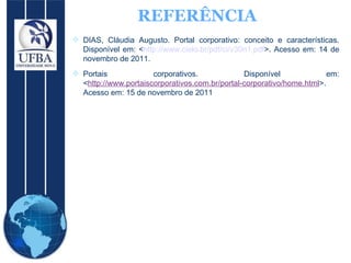 REFERÊNCIA DIAS, Cláudia Augusto. Portal corporativo: conceito e características. Disponível em: < http://www.cielo.br/pdf/ci/v30n1.pdf >. Acesso em: 14 de novembro de 2011.  Portais corporativos. Disponível em: < http://www.portaiscorporativos.com.br/portal-corporativo/home.html >. Acesso em: 15 de novembro de 2011 