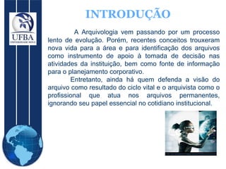 INTRODUÇÃO A Arquivologia vem passando por um processo lento de evolução. Porém, recentes conceitos trouxeram nova vida para a área e para identificação dos arquivos como instrumento de apoio à tomada de decisão nas atividades da instituição, bem como fonte de informação para o planejamento corporativo.  Entretanto, ainda há quem defenda a visão do arquivo como resultado do ciclo vital e o arquivista como o profissional que atua nos arquivos permanentes, ignorando seu papel essencial no cotidiano institucional. 