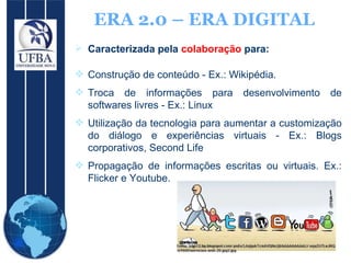 ERA 2.0 – ERA DIGITAL Caracterizada pela  colaboração  para: Construção de conteúdo - Ex.: Wikipédia. Troca de informações para desenvolvimento de softwares livres - Ex.: Linux Utilização da tecnologia para aumentar a customização do diálogo e experiências virtuais - Ex.: Blogs corporativos, Second Life Propagação de informações escritas ou virtuais. Ex.: Flicker e Youtube. 