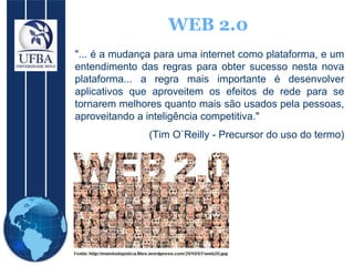 WEB 2.0 "... é a mudança para uma internet como plataforma, e um entendimento das regras para obter sucesso nesta nova plataforma... a regra mais importante é desenvolver aplicativos que aproveitem os efeitos de rede para se tornarem melhores quanto mais são usados pela pessoas, aproveitando a inteligência competitiva."  (Tim O`Reilly - Precursor do uso do termo) 