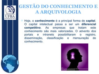 GESTÃO DO CONHECIMENTO E A ARQUIVOLOGIA Hoje, o  conhecimento  é a principal forma de  capital . O capital intelectual passa a ser um  diferencial competitivo . As empresas que tratam este conhecimento são mais valorizadas. O advento dos portais e intranets possibilitaram o registro, disseminação, classificação e mensuração do conhecimento. 