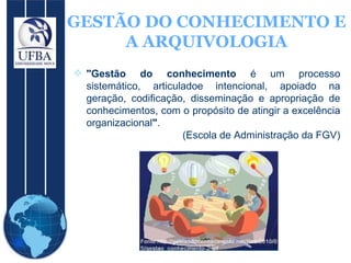GESTÃO DO CONHECIMENTO E A ARQUIVOLOGIA "Gestão do conhecimento  é um processo sistemático, articuladoe intencional, apoiado na geração, codificação, disseminação e apropriação de conhecimentos, com o propósito de atingir a excelência organizacional " .  (Escola de Administração da FGV) 