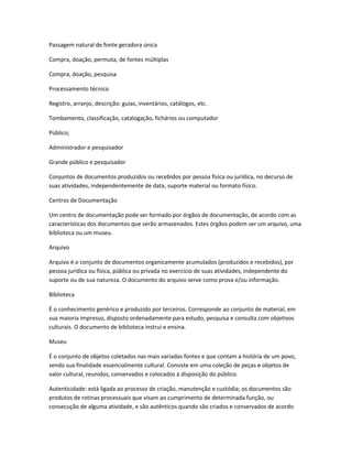 Passagem natural de fonte geradora única
Compra, doação, permuta, de fontes múltiplas
Compra, doação, pesquisa
Processamento técnico
Registro, arranjo, descrição: guias, inventários, catálogos, etc.
Tombamento, classificação, catalogação, fichários ou computador
Público;
Administrador e pesquisador
Grande público e pesquisador
Conjuntos de documentos produzidos ou recebidos por pessoa física ou jurídica, no decurso de
suas atividades, independentemente de data, suporte material ou formato físico.
Centros de Documentação
Um centro de documentação pode ser formado por órgãos de documentação, de acordo com as
características dos documentos que serão armazenados. Estes órgãos podem ser um arquivo, uma
biblioteca ou um museu.
Arquivo
Arquivo é o conjunto de documentos organicamente acumulados (produzidos e recebidos), por
pessoa jurídica ou física, pública ou privada no exercício de suas atividades, independente do
suporte ou de sua natureza. O documento do arquivo serve como prova e/ou informação.
Biblioteca
É o conhecimento genérico e produzido por terceiros. Corresponde ao conjunto de material, em
sua maioria impresso, disposto ordenadamente para estudo, pesquisa e consulta com objetivos
culturais. O documento de biblioteca instrui e ensina.
Museu
É o conjunto de objetos coletados nas mais variadas fontes e que contam a história de um povo,
sendo sua finalidade essencialmente cultural. Consiste em uma coleção de peças e objetos de
valor cultural, reunidos, conservados e colocados à disposição do público.
Autenticidade: está ligada ao processo de criação, manutenção e custódia; os documentos são
produtos de rotinas processuais que visam ao cumprimento de determinada função, ou
consecução de alguma atividade, e são autênticos quando são criados e conservados de acordo
 