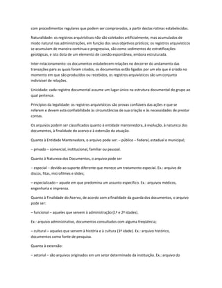 com procedimentos regulares que podem ser comprovados, a partir destas rotinas estabelecidas.
Naturalidade: os registros arquivísticos não são coletados artificialmente, mas acumulados de
modo natural nas administrações, em função dos seus objetivos práticos; os registros arquivísticos
se acumulam de maneira contínua e progressiva, são como sedimentos de estratificações
geológicas, e isto dota de um elemento de coesão espontânea, embora estruturada.
Inter-relacionamento: os documentos estabelecem relações no decorrer do andamento das
transações para as quais foram criados, os documentos estão ligados por um elo que é criado no
momento em que são produzidos ou recebidos, os registros arquivísticos são um conjunto
indivisível de relações.
Unicidade: cada registro documental assume um lugar único na estrutura documental do grupo ao
qual pertence.
Princípios da legalidade: os registros arquivísticos são provas confiáveis das ações e que se
referem e devem esta confiabilidade às circunstâncias de sua criação e às necessidades de prestar
contas.
Os arquivos podem ser classificados quanto à entidade mantenedora, à evolução, à natureza dos
documentos, à finalidade do acervo e à extensão da atuação.
Quanto à Entidade Mantenedora, o arquivo pode ser: – público – federal, estadual e municipal;
– privado – comercial, institucional, familiar ou pessoal.
Quanto à Natureza dos Documentos, o arquivo pode ser
– especial – devido ao suporte diferente que merece um tratamento especial. Ex.: arquivo de
discos, fitas, microfilmes e slides;
– especializado – aquele em que predomina um assunto específico. Ex.: arquivos médicos,
engenharia e imprensa.
Quanto à Finalidade do Acervo, de acordo com a finalidade da guarda dos documentos, o arquivo
pode ser:
– funcional – aqueles que servem à administração (1ª e 2ª idades).
Ex.: arquivo administrativo, documentos consultados com alguma freqüência;
– cultural – aqueles que servem à história e à cultura (3ª idade). Ex.: arquivo histórico,
documentos como fonte de pesquisa.
Quanto à extensão:
– setorial – são arquivos originados em um setor determinado da instituição. Ex.: arquivo do
 