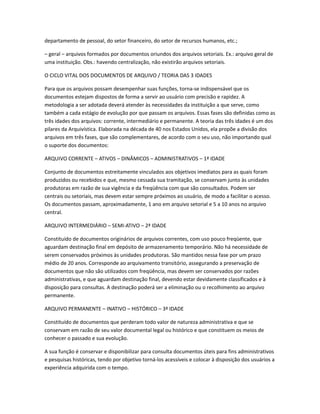 departamento de pessoal, do setor financeiro, do setor de recursos humanos, etc.;
– geral – arquivos formados por documentos oriundos dos arquivos setoriais. Ex.: arquivo geral de
uma instituição. Obs.: havendo centralização, não existirão arquivos setoriais.
O CICLO VITAL DOS DOCUMENTOS DE ARQUIVO / TEORIA DAS 3 IDADES
Para que os arquivos possam desempenhar suas funções, torna-se indispensável que os
documentos estejam dispostos de forma a servir ao usuário com precisão e rapidez. A
metodologia a ser adotada deverá atender às necessidades da instituição a que serve, como
também a cada estágio de evolução por que passam os arquivos. Essas fases são definidas como as
três idades dos arquivos: corrente, intermediário e permanente. A teoria das três idades é um dos
pilares da Arquivística. Elaborada na década de 40 nos Estados Unidos, ela propõe a divisão dos
arquivos em três fases, que são complementares, de acordo com o seu uso, não importando qual
o suporte dos documentos:
ARQUIVO CORRENTE – ATIVOS – DINÂMICOS – ADMINISTRATIVOS – 1ª IDADE
Conjunto de documentos estreitamente vinculados aos objetivos imediatos para as quais foram
produzidos ou recebidos e que, mesmo cessada sua tramitação, se conservam junto às unidades
produtoras em razão de sua vigência e da freqüência com que são consultados. Podem ser
centrais ou setoriais, mas devem estar sempre próximos ao usuário, de modo a facilitar o acesso.
Os documentos passam, aproximadamente, 1 ano em arquivo setorial e 5 a 10 anos no arquivo
central.
ARQUIVO INTERMEDIÁRIO – SEMI-ATIVO – 2ª IDADE
Constituído de documentos originários de arquivos correntes, com uso pouco freqüente, que
aguardam destinação final em depósito de armazenamento temporário. Não há necessidade de
serem conservados próximos às unidades produtoras. São mantidos nessa fase por um prazo
médio de 20 anos. Corresponde ao arquivamento transitório, assegurando a preservação de
documentos que não são utilizados com freqüência, mas devem ser conservados por razões
administrativas, e que aguardam destinação final, devendo estar devidamente classificados e à
disposição para consultas. A destinação poderá ser a eliminação ou o recolhimento ao arquivo
permanente.
ARQUIVO PERMANENTE – INATIVO – HISTÓRICO – 3ª IDADE
Constituído de documentos que perderam todo valor de natureza administrativa e que se
conservam em razão de seu valor documental legal ou histórico e que constituem os meios de
conhecer o passado e sua evolução.
A sua função é conservar e disponibilizar para consulta documentos úteis para fins administrativos
e pesquisas históricas, tendo por objetivo torná-los acessíveis e colocar à disposição dos usuários a
experiência adquirida com o tempo.
 