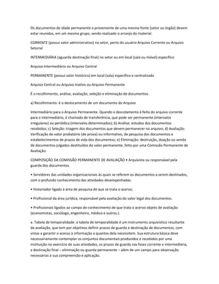 Os documentos de idade permanente e proveniente de uma mesma fonte (setor ou órgão) devem
estar reunidos, em um mesmo grupo, sendo realizado o arranjo do material.
CORRENTE (possui valor administrativo) no setor, perto do usuário Arquivo Corrente ou Arquivo
Setorial
INTERMEDIÁRIA (aguarda destinação final) no setor ou em local (sala ou móvel) específico
Arquivo Intermediário ou Arquivo Central
PERMANENTE (possui valor histórico) em local (sala) específico e centralizado
Arquivo Central ou Arquivo Inativo ou Arquivo Permanente
É o recolhimento, análise, avaliação, seleção e eliminação de documentos.
a) Recolhimento: é o deslocamento de um documento do Arquivo
Intermediário para o Arquivo Permanente. Quando o descolamento é feito do arquivo corrente
para o intermediário, é chamado de transferência, que pode ser permanente (intervalos
irregulares) ou periódica (intervalos determinados); b) Análise: estudos dos documentos
recebidos; c) Seleção: triagem dos documentos que devem permanecer no arquivo; d) Avaliação:
Verificação do valor probatório (de prova) ou informativo, de pesquisa dos documentos e
estabelecimentos de prazos de vida dos documentos; e) Eliminação: destruição, doação ou venda
de documentos julgados destituídos do valor permanente, feito por uma Comissão Permanente de
Avaliação.
COMPOSIÇÃO DA COMISSÃO PERMANENTE DE AVALIAÇÃO • Arquivista ou responsável pela
guarda dos documentos.
• Servidores das unidades organizacionais às quais se referem os documentos a serem destinados,
com o profundo conhecimento das atividades desempenhadas.
• Historiador ligado à área de pesquisa de que se trata o acervo;
• Profissional da área jurídica, responsável pela avaliação do valor legal dos documentos.
• Profissionais ligados ao campo de conhecimento de que trata o acervo objeto de avaliação
(economistas, sociólogo, engenheiro, médico e outros.).
a. Tabela de temporalidade: a tabela de temporalidade é um instrumento arquivístico resultante
da avaliação, que tem por objetivos definir prazos de guarda e destinação de documentos, com
vistas a garantir o acesso à informação a quantos dela necessitem. Sua estrutura básica deve
necessariamente contemplar os conjuntos documentais produzidos e recebidos por uma
instituição no exercício de suas atividades, os prazos de guarda nas fases corrente e intermediária,
a destinação final – eliminação ou guarda permanente – além de um campo para observação
necessárias à sua compreensão e aplicação.
 