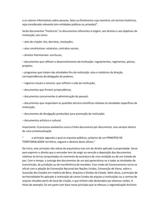 e os valores informativos sobre pessoas, fatos ou fenômenos cuja memória, em termos históricos,
seja considerada relevante (em entidades públicas ou privadas)”.
Serão documentos “históricos” os documentos referentes à origem, aos direitos e aos objetivos da
instituição, tais como:
– atos de criação: leis, decretos, resoluções;
– atos constitutivos: estatutos, contratos sociais;
– direitos Patrimoniais: escrituras;
– documentos que reflitam o desenvolvimento da Instituição: regulamentos, regimentos, planos,
projetos;
– programas que tratem das atividades-fins da instituição: atos e relatórios da direção,
correspondências de delegação de poderes;
– registros visuais e sonoros: que reflitam a vida da instituição;
– documentos que firmem jurisprudência;
– documentos concernentes à administração de pessoal;
– documentos que respondam as questões técnico-científicas relativas às atividades específicas da
instituição;
– documentos de divulgação produzidos para promoção da instituição;
– documentos artístico e cultural.
Importante: O processo avaliatório nunca é feito documento por documento, mas sempre dentro
de uma contextualização.
“ o princípio segundo o qual os arquivos públicos, próprios de um PRINCÍPIO DE
TERRITORIALIDADE território, seguem o destino deste último.”
De início, este princípio não releva da arquivística mas sim do direito aplicado à propriedade. Serve
para exprimir o direito que o vencedor tem de exigir ao vencido a deposição dos documentos
relativos às terras conquistadas no momento da assinatura de uma rendição ou de um tratado de
paz. Com o tempo, a outorga dos documentos de um país generalizou-se a todas as atividades de
transmissão, de jurisdição ou de transferência de mandato. Esse modo de funcionamento torna-se
oficial com a adoção da Convenção Nacional das Nações Unidas, Convenção de Viena, sobre a
Sucessão dos Estados em matéria de Bens, Arquivos e Dívidas de Estado. Além disso, o princípio de
territorialidade foi aplicado à restituição de certos fundos de arquivo a instituições ou a centros de
arquivo situados perto do local de criação, e que tinham sido deslocados por diversas razões. A
título de exemplo, foi em parte com base nesse princípio que se efetuou a regionalização Archives
 