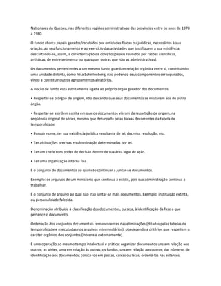Nationales du Quebec, nas diferentes regiões administrativas das províncias entre os anos de 1970
a 1980.
O fundo abarca papéis gerados/recebidos por entidades físicas ou jurídicas, necessários à sua
criação, ao seu funcionamento e ao exercício das atividades que justifiquem a sua existência,
descartando-se, assim, a caracterização de coleção (papéis reunidos por razões científicas,
artísticas, de entretenimento ou quaisquer outras que não as administrativas).
Os documentos pertencentes a um mesmo fundo guardam relação orgânica entre si, constituindo
uma unidade distinta, como frisa Schellenberg, não podendo seus componentes ser separados,
vindo a constituir outros agrupamentos aleatórios.
A noção de fundo está estritamente ligada ao próprio órgão gerador dos documentos.
• Respeitar-se o órgão de origem, não deixando que seus documentos se misturem aos de outro
órgão.
• Respeitar-se a ordem estrita em que os documentos vieram da repartição de origem, na
seqüência original de séries, mesmo que deturpada pelas baixas decorrentes da tabela de
temporalidade.
• Possuir nome, ter sua existência jurídica resultante de lei, decreto, resolução, etc.
• Ter atribuições precisas e subordinação determinadas por lei.
• Ter um chefe com poder de decisão dentro de sua área legal de ação.
• Ter uma organização interna fixa.
É o conjunto de documentos ao qual vão continuar a juntar-se documentos.
Exemplo: os arquivos de um ministério que continua a existir, pois sua administração continua a
trabalhar.
É o conjunto de arquivo ao qual não irão juntar-se mais documentos. Exemplo: instituição extinta,
ou personalidade falecida.
Denominação atribuída à classificação dos documentos, ou seja, à identificação da fase a que
pertence o documento.
Ordenação dos conjuntos documentais remanescentes das eliminações (ditadas pelas tabelas de
temporalidade e executadas nos arquivos intermediários), obedecendo a critérios que respeitem o
caráter orgânico dos conjuntos (interna e externamente).
É uma operação ao mesmo tempo intelectual e prática: organizar documentos uns em relação aos
outros; as séries, uma em relação às outras; os fundos, uns em relação aos outros; dar números de
identificação aos documentos; colocá-los em pastas, caixas ou latas; ordená-los nas estantes.
 
