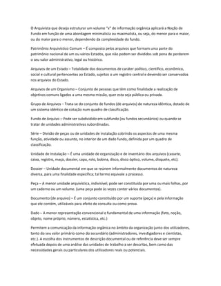 O Arquivista que deseja estruturar um volume “x” de informação orgânica aplicará a Noção de
Fundo em função de uma abordagem minimalista ou maximalista, ou seja, do menor para o maior,
ou do maior para o menor, dependendo da complexidade do fundo.
Patrimônio Arquivístico Comum – É composto pelos arquivos que formam uma parte do
patrimônio nacional de um ou vários Estados, que não podem ser divididos sob pena de perderem
o seu valor administrativo, legal ou histórico.
Arquivos de um Estado – Totalidade dos documentos de caráter político, científico, econômico,
social e cultural pertencentes ao Estado, sujeitos a um registro central e devendo ser conservados
nos arquivos do Estado.
Arquivos de um Organismo – Conjunto de pessoas que têm como finalidade a realização de
objetivos comuns ligados a uma mesma missão, quer esta seja pública ou privada.
Grupo de Arquivos – Trata-se do conjunto de fundos (de arquivos) de natureza idêntica, dotado de
um sistema idêntico de cotação num quadro de classificação.
Fundo de Arquivo – Pode ser subdividido em subfundo (ou fundos secundários) ou quando se
tratar de unidades administrativas subordinadas.
Série – Divisão de peças ou de unidades de instalação cobrindo os aspectos de uma mesma
função, atividade ou assunto, no interior de um dado fundo, definida por um quadro de
classificação.
Unidade de Instalação – É uma unidade de organização e de inventário dos arquivos (cassete,
caixa, registro, maço, dossier, capa, rolo, bobina, disco, disco óptico, volume, disquete, etc).
Dossier – Unidade documental em que se reúnem informalmente documentos de natureza
diversa, para uma finalidade específica; tal termo equivale a processo.
Peça – A menor unidade arquivística, indivisível; pode ser constituída por uma ou mais folhas, por
um caderno ou um volume. (uma peça pode às vezes conter vários documentos).
Documento (de arquivo) – É um conjunto constituído por um suporte (peça) e pela informação
que ele contém, utilizáveis para efeito de consulta ou como prova.
Dado – A menor representação convencional e fundamental de uma informação (fato, noção,
objeto, nome próprio, número, estatística, etc.)
Permitem a comunicação da informação orgânica no âmbito da organização junto dos utilizadores,
tanto do seu valor primário como do secundário (administradores, investigadores e cientistas,
etc.). A escolha dos instrumentos de descrição documental ou de referência deve ser sempre
efetuada depois de uma análise das unidades de trabalho a ser descritas, bem como das
necessidades gerais ou particulares dos utilizadores reais ou potenciais.
 