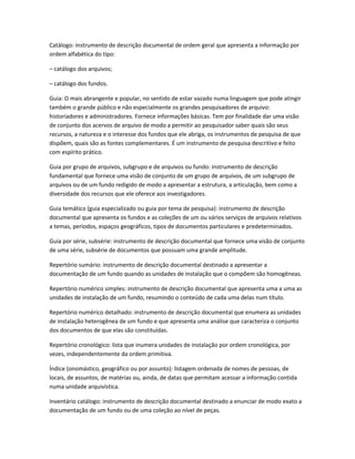 Catálogo: instrumento de descrição documental de ordem geral que apresenta a informação por
ordem alfabética do tipo:
– catálogo dos arquivos;
– catálogo dos fundos.
Guia: O mais abrangente e popular, no sentido de estar vazado numa linguagem que pode atingir
também o grande público e não especialmente os grandes pesquisadores de arquivo:
historiadores e administradores. Fornece informações básicas. Tem por finalidade dar uma visão
de conjunto dos acervos de arquivo de modo a permitir ao pesquisador saber quais são seus
recursos, a natureza e o interesse dos fundos que ele abriga, os instrumentos de pesquisa de que
dispõem, quais são as fontes complementares. É um instrumento de pesquisa descritivo e feito
com espírito prático.
Guia por grupo de arquivos, subgrupo e de arquivos ou fundo: instrumento de descrição
fundamental que fornece uma visão de conjunto de um grupo de arquivos, de um subgrupo de
arquivos ou de um fundo redigido de modo a apresentar a estrutura, a articulação, bem como a
diversidade dos recursos que ele oferece aos investigadores.
Guia temático (guia especializado ou guia por tema de pesquisa): instrumento de descrição
documental que apresenta os fundos e as coleções de um ou vários serviços de arquivos relativos
a temas, períodos, espaços geográficos, tipos de documentos particulares e predeterminados.
Guia por série, subsérie: instrumento de descrição documental que fornece uma visão de conjunto
de uma série, subsérie de documentos que possuam uma grande amplitude.
Repertório sumário: instrumento de descrição documental destinado a apresentar a
documentação de um fundo quando as unidades de instalação que o compõem são homogêneas.
Repertório numérico simples: instrumento de descrição documental que apresenta uma a uma as
unidades de instalação de um fundo, resumindo o conteúdo de cada uma delas num título.
Repertório numérico detalhado: instrumento de descrição documental que enumera as unidades
de instalação heterogênea de um fundo e que apresenta uma análise que caracteriza o conjunto
dos documentos de que elas são constituídas.
Repertório cronológico: lista que inumera unidades de instalação por ordem cronológica, por
vezes, independentemente da ordem primitiva.
Índice (onomástico, geográfico ou por assunto): listagem ordenada de nomes de pessoas, de
locais, de assuntos, de matérias ou, ainda, de datas que permitam acessar a informação contida
numa unidade arquivística.
Inventário catálogo: instrumento de descrição documental destinado a enunciar de modo exato a
documentação de um fundo ou de uma coleção ao nível de peças.
 