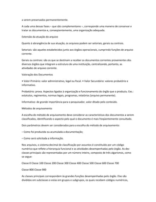 a serem preservados permanentemente.
A cada uma dessas fases – que são complementares –, corresponde uma maneira de conservar e
tratar os documentos e, conseqüentemente, uma organização adequada.
Extensão da atuação do arquivo
Quanto à abrangência de sua atuação, os arquivos podem ser setoriais, gerais ou centrais.
Setoriais: são aqueles estabelecidos junto aos órgãos operacionais, cumprindo funções de arquivo
corrente.
Gerais ou centrais: são os que se destinam a receber os documentos correntes provenientes dos
diversos órgãos que integram a estrutura de uma instituição, centralizando, portanto, as
atividades de arquivo corrente.
Valoração dos Documentos
• Valor Primário: valor administrativo, legal ou fiscal. • Valor Secundário: valores probatório e
informativo.
Probatório: prova. Aspectos ligados à organização e funcionamento do órgão que o produziu. Exs.:
estatutos, regimentos, normas legais, programas, relatórios (arquivo permanente).
Informativo: de grande importância para o pesquisador, valor ditado pelo conteúdo.
Métodos de arquivamento
A escolha do método de arquivamento deve considerar as características dos documentos a serem
classificados, identificando o aspecto pelo qual o documento é mais freqüentemente consultado.
Dois parâmetros devem ser considerados para a escolha do método de arquivamento:
– Como foi produzida ou acumulada a documentação;
– Como será solicitada a informação.
Nos arquivos, o sistema decimal de classificação por assuntos é constituído por um código
numérico que reflete a hierarquia funcional e as atividades desempenhadas pelo órgão. As dez
classes principais são representadas por um número inteiro, composto de três algarismos, como
se segue:
Classe 0 Classe 100 Classe 200 Classe 300 Classe 400 Classe 500 Classe 600 Classe 700
Classe 800 Classe 900
As classes principais correspondem às grandes funções desempenhadas pelo órgão. Elas são
divididas em subclasses e estas em grupos e subgrupos, os quais recebem códigos numéricos,
 