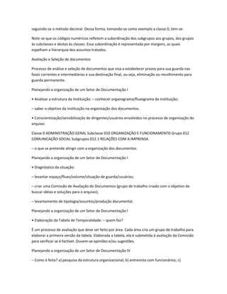 seguindo-se o método decimal. Dessa forma, tomando-se como exemplo a classe 0, tem-se:
Note-se que os códigos numéricos refletem a subordinação dos subgrupos aos grupos, dos grupos
às subclasses e destas às classes. Essa subordinação é representada por margens, as quais
espelham a hierarquia dos assuntos tratados.
Avaliação e Seleção de documentos
Processo de análise e seleção de documentos que visa a estabelecer prazos para sua guarda nas
fases correntes e intermediárias e sua destinação final, ou seja, eliminação ou recolhimento para
guarda permanente.
Planejando a organização de um Setor de Documentação I
• Analisar a estrutura da Instituição: – conhecer organograma/fluxograma da instituição;
– saber o objetivo da instituição na organização dos documentos.
• Conscientização/sensibilização de dirigentes/usuários envolvidos no processo de organização do
arquivo:
Classe 0 ADMINISTRAÇÃO GERAL Subclasse 010 ORGANIZAÇÃO E FUNCIONAMENTO Grupo 012
COMUNICAÇÃO SOCIAL Subgrupos 012.1 RELAÇÕES COM A IMPRENSA
– o que se pretende atingir com a organização dos documentos.
Planejando a organização de um Setor de Documentação I
• Diagnóstico da situação:
– levantar espaço/fluxo/volume/situação de guarda/usuários;
– criar uma Comissão de Avaliação de Documentos (grupo de trabalho criado com o objetivo de
buscar idéias e soluções para o arquivo);
– levantamento de tipologia/assuntos/produção documental.
Planejando a organização de um Setor de Documentação I
• Elaboração da Tabela de Temporalidade: – quem faz?
É um processo de avaliação que deve ser feito por área. Cada área cria um grupo de trabalho para
elaborar a primeira versão da tabela. Elaborada a tabela, ela é submetida à avaliação da Comissão
para verificar se é factível. Ouvem-se opiniões e/ou sugestões.
Planejando a organização de um Setor de Documentação IV
– Como é feita? a) pesquisa da estrutura organizacional; b) entrevista com funcionários; c)
 