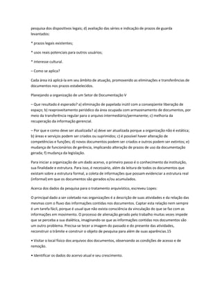 pesquisa dos dispositivos legais; d) avaliação das séries e indicação de prazos de guarda
levantados:
* prazos legais existentes;
* usos reais potenciais para outros usuários;
* interesse cultural.
– Como se aplica?
Cada área irá aplicá-la em seu âmbito de atuação, promovendo as eliminações e transferências de
documentos nos prazos estabelecidos.
Planejando a organização de um Setor de Documentação V
– Que resultado é esperado? a) eliminação de papelada inútil com a conseqüente liberação de
espaço; b) reaproveitamento periódico da área ocupada com armazenamento de documentos, por
meio da transferência regular para o arquivo intermediário/permanente; c) melhoria da
recuperação da informação gerencial.
– Por que e como deve ser atualizada? a) deve ser atualizada porque a organização não é estática;
b) áreas e serviços podem ser criados ou suprimidos; c) é possível haver alteração de
competências e funções; d) novos documentos podem ser criados e outros podem ser extintos; e)
mudança de funcionários de gerência, implicando alteração de prazos de uso da documentação
gerada; f) mudança da legislação.
Para iniciar a organização de um dado acervo, o primeiro passo é o conhecimento da instituição,
sua finalidade e estrutura. Para isso, é necessário, além da leitura de todos os documentos que
existam sobre a estrutura formal, a coleta de informações que possam evidenciar a estrutura real
(informal) em que os documentos são gerados e/ou acumulados.
Acerca dos dados da pesquisa para o tratamento arquivístico, escreveu Lopes:
O principal dado a ser coletado nas organizações é a descrição de suas atividades e da relação das
mesmas com o fluxo das informações contidas nos documentos. Captar esta relação nem sempre
é um tarefa fácil, porque é usual que não exista consciência da vinculação do que se faz com as
informações em movimento. O processo de alienação gerado pelo trabalho muitas vezes impede
que se perceba a sua dialética, imaginando-se que as informações contidas nos documentos são
um outro problema. Precisa-se tecer a imagem do passado e do presente das atividades,
reconstruir o trâmite e construir o objeto de pesquisa para além de suas aparências.15
• Visitar o local físico dos arquivos dos documentos, observando as condições de acesso e de
remoção.
• Identificar os dados do acervo atual e seu crescimento.
 