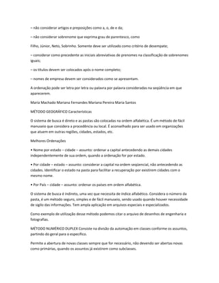 – não considerar artigos e preposições como a, o, de e da;
– não considerar sobrenome que exprima grau de parentesco, como
Filho, Júnior, Neto, Sobrinho. Somente deve ser utilizado como critério de desempate;
– considerar como precedente as iniciais abreviativas de prenomes na classificação de sobrenomes
iguais;
– os títulos devem ser colocados após o nome completo;
– nomes de empresa devem ser considerados como se apresentam.
A ordenação pode ser letra por letra ou palavra por palavra consideradas na seqüência em que
aparecerem.
Maria Machado Mariana Fernandes Mariana Pereira Maria Santos
MÉTODO GEOGRÁFICO Características
O sistema de busca é direto e as pastas são colocadas na ordem alfabética. É um método de fácil
manuseio que considera a procedência ou local. É aconselhado para ser usado em organizações
que atuem em outras regiões, cidades, estados, etc.
Melhores Ordenações
• Nome por estado – cidade – assunto: ordenar a capital antecedendo as demais cidades
independentemente de sua ordem, quando a ordenação for por estado.
• Por cidade – estado – assunto: considerar a capital na ordem seqüencial, não antecedendo as
cidades. Identificar o estado na pasta para facilitar a recuperação por existirem cidades com o
mesmo nome.
• Por País – cidade – assunto: ordenar os países em ordem alfabética.
O sistema de busca é indireto, uma vez que necessita de índice alfabético. Considera o número da
pasta, é um método seguro, simples e de fácil manuseio, sendo usado quando houver necessidade
de sigilo das informações. Tem ampla aplicação em arquivos especiais e especializados.
Como exemplo de utilização desse método podemos citar o arquivo de desenhos de engenharia e
fotografias.
MÉTODO NUMÉRICO DUPLEX Consiste na divisão da automação em classes conforme os assuntos,
partindo do geral para o específico.
Permite a abertura de novas classes sempre que for necessário, não devendo ser abertas novas
como primárias, quando os assuntos já existirem como subclasses.
 