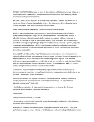 MÉTODO ALFANUMÉRICO Consiste na soma de dois métodos, alfabético e numérico, utilizando a
simplicidade de um e a exatidão e rapidez no arquivamento do outro. Tem larga utilização em
arquivos de catálogos de fornecedores.
MÉTODO CRONOLÓGICO O sistema de busca é direto, considera a data e o documento não é
numerado. Nesse método a disposição das pastas e dos documentos, dentro da pasta, fica na
ordem cronológica. Pode ser utilizado como método auxiliar.
Usado para controle de pagamentos, compromissos e controle de pedidos.
A Política Nacional de Arquivos, segundo os princípios teóricos da moderna Arquivologia,
compreende a definição e a adoção de um conjunto de normas e procedimentos técnicos e
administrativos, para disciplinar as atividades relativas aos arquivos públicos e estimular a
organização e a proteção especial aos arquivos privados. Suas finalidades, em última instância,
consistem em assegurar a preservação do patrimônio documental brasileiro e garantir, no que diz
respeito aos arquivos públicos, o direito irrestrito de acesso às informações governamentais,
compatibilizando com as questões inerentes à segurança do estado e da sociedade, bem como a
privacidade dos cidadãos.
Vasquez (1994, p. 93) sublinha a importância dos sistemas de arquivos como instrumentos de
racionalização arquivística, sejam estes nacionais, estaduais, municipais, de instituições estatais ou
empresas privadas. Na sua perspectiva, um “sistema integrado de arquivos é um conjunto
orgânico de arquivos, vinculados por uma direção central que normaliza os processos arquivísticos
e focaliza a informação em um ponto acessível à consulta interna e externa”. VASQUEZ ressalta
ainda a distinção entre subsistemas e sistemas coordenados:
“Subsistemas são partes do Sistema Integrado que gozam da autonomia para manejar os
documentos que se encontram em sua fase administrativa, mas que dependem da direção no que
se refere à seleção para guarda permanente.
Sistemas coordenados são sistemas completos e independentes que, mediante convênios e
acordos, normalizam ou compatibilizam a circulação da informação e os procedimentos
administrativos entre si”. (ibid, p.94)
– legislação normalizadora de aspectos interiores e exteriores ao sistema, dos direitos e
obrigações de usuários e do patrimônio documental;
– os arquivos;
– os documentos, conforme o ciclo vital;
– a informação em seu circuito interno (no âmbito da organização produtora) e externo (outros
arquivos e centros de informação).
A perspectiva sistêmica encontra-se, porém, expressa nos trabalhos de ROBERGE (1992), que
parte da organização como um sistema, no âmbito do qual o subsistema de gestão de documentos
 