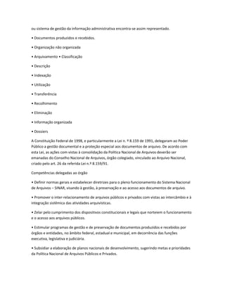 ou sistema de gestão da informação administrativa encontra-se assim representado.
• Documentos produzidos e recebidos.
• Organização não organizada
• Arquivamento • Classificação
• Descrição
• Indexação
• Utilização
• Transferência
• Recolhimento
• Eliminação
• Informação organizada
• Dossiers
A Constituição Federal de 1998, e particularmente a Lei n. º 8.159 de 1991, delegaram ao Poder
Público a gestão documental e a proteção especial aos documentos de arquivo. De acordo com
esta Lei, as ações com vistas à consolidação da Política Nacional de Arquivos deverão ser
emanadas do Conselho Nacional de Arquivos, órgão colegiado, vinculado ao Arquivo Nacional,
criado pelo art. 26 da referida Lei n.º 8.159/91.
Competências delegadas ao órgão
• Definir normas gerais e estabelecer diretrizes para o pleno funcionamento do Sistema Nacional
de Arquivos – SINAR, visando à gestão, à preservação e ao acesso aos documentos de arquivo.
• Promover o inter-relacionamento de arquivos públicos e privados com vistas ao intercâmbio e à
integração sistêmica das atividades arquivísticas.
• Zelar pelo cumprimento dos dispositivos constitucionais e legais que norteiem o funcionamento
e o acesso aos arquivos públicos.
• Estimular programas de gestão e de preservação de documentos produzidos e recebidos por
órgãos e entidades, no âmbito federal, estadual e municipal, em decorrência das funções
executiva, legislativa e judiciária.
• Subsidiar a elaboração de planos nacionais de desenvolvimento, sugerindo metas e prioridades
da Política Nacional de Arquivos Públicos e Privados.
 