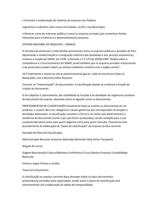 • Estimular a implantação de sistemas de arquivos nos Poderes
Legislativo e Judiciário, bem como nos Estados, no DF e nos Municípios.
• Declarar como de interesse público e social os arquivos privados que contenham fontes
relevantes para a história e o desenvolvimento nacionais.
SISTEMA NACIONAL DE ARQUIVOS – SINAR16
A iniciativa de promover o intercâmbio permanente entre os arquivos públicos e privados do País,
objetivando a modernização e a integração sistêmica das atividades e dos serviços arquivísticos,
motivou a criação do SINAR, em 1978. O Decreto n.º 1.173 de 29/06/1994 “dispõe sobre a
competência e o funcionamento do SINAR, prevê também que os arquivos privados institucionais
e de particulares podem aderir ao sistema mediante convênio com o órgão central.”
16 É importante o acesso ao site w.arquivonacional.gov.br, onde se encontram todas as
Resoluções, Leis e decretos sobre Arquivos.
Consiste na “interpretação” de documentos. A classificação dispõe-se conforme a função de
criação do documento.
O seu objetivo é, basicamente, dar visibilidade às funções e às atividades do organismo produtor
do documento de arquivo, deixando claras as ligações entre os documentos.
PROCEDIMENTOS DE CLASSIFICAÇÃO Inicialmente deve-se analisar os documentos de um
produtor, e a partir dai criar categorias e classes genéricas que correspondam às funções e
atividades detectadas. A classificação considera a forma e as razões que determinaram a
existência do documento (como e por que foram produzidos), sendo condição para a sua
compreensão plena tanto para quem organiza como para quem consulta. Chamamos este
procedimento de elaboração do “plano de classificação” do arquivo na fase corrente.
Exemplo de Plano de Classificação:
Administração Recursos Humanos Admissão Demissão Falta Férias Transporte
Aluguel de carros
Viagem Manutenção Cultura Biblioteca Conferência Curso Palestra Finanças Contabilidade
Balancete
Contas a pagar Contas a receber
Tesouraria Orçamento
A classificação no arquivo corrente deve abranger todos os tipos documentais
produzidos/acumulados pela organização, sendo assim o plano de classificação será
extremamente útil a elaboração da tabela de temporalidade.
 