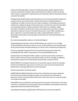 O plano de classificação pode ser estrutural considerando setores, divisões, departamentos e
funcional considerando as funções. Cabe ao profissional que for elaborar escolher aquele que
melhor atender a organização. O importante é que ele seja simples, de fácil compreensão, flexível
e que permita expansão.
O Código de Classificação de Documentos de Arquivo é um instrumento de trabalho utilizado nos
arquivos correntes para classificar todo e qualquer documento acumulado (produzido ou
recebido) por um órgão no exercício de suas funções e atividades. A classificação por assuntos é
utilizada com o objetivo de agrupar os documentos sob um mesmo tema, como forma de agilizar
sua recuperação e facilitar as tarefas arquivísticas relacionadas com a avaliação, seleção,
eliminação, transferência, recolhimento e acesso a esses documentos. Isto porque o trabalho
arquivístico é realizado com base no conteúdo do documento, o qual reflete a atividade que o
gerou e determina o uso da informação nele contida. A classificação define, portanto, a
organização física dos documentos arquivados, constituindo-se em referencial básico para sua
recuperação.
Para a Administração pública, adotou-se o modelo de Código de
Classificação Decimal, baseado na técnica de Mevil Dewey, que constitui-se em um código
numérico dividido em dez classes e estas, por sua vez, em dez subclasses e assim sucessivamente.
As dez classes principais são representadas por um número inteiro, composto de três algarismos.
Consiste na separação e agrupamento de um conjunto de documentos de acordo com a
classificação definida. Acelera o arquivamento e minimiza possibilidades de erros.
O objetivo básico da ordenação é facilitar e agilizar a consulta aos documentos. Consiste em
definir a melhor maneira de dispor os documentos (ordem numérica, cronológica e alfabética),
considerando a maneira como os documentos são procurados e o tipo documental.
ARQUIVAMENTO É a colocação do documento no local devido, segundo critérios de ordenação
previamente estabelecidos. Devemos ter em mente que um documento mal arquivado ficará
perdido embora esteja guardado dentro do móvel de arquivo.
Tipos de arquivamento: horizontal e vertical.
EMPRÉSTIMO OU CONSULTA Quando um documento é retirado do arquivo para empréstimo,
consulta, fornecimento de informação ou juntada, usa-se o guia-fora em substituição ao
documento retirado. Este guia-fora deve indicar quem retirou, data, setor ou, no caso de juntada,
nº do processo da juntada.
AVALIAÇÃO Consiste na definição do valor do documento que pode ser administrativo, fiscal, legal
e histórico e a importância de sua preservação, tendo como objetivo a preservação da memória da
organização e descarte do material desnecessário.
A aplicação da tecnologia à produção documental favoreceu o crescimento em grandes
 