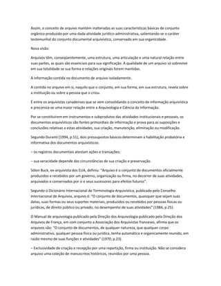 Assim, o conceito de arquivo mantém inalteradas as suas características básicas de conjunto
orgânico produzido por uma dada atividade jurídico-administrativa, salientando-se o caráter
testemunhal do conjunto documental arquivístico, conservado em sua organicidade.
Nova visão:
Arquivos têm, conseqüentemente, uma estrutura, uma articulação e uma natural relação entre
suas partes, as quais são essenciais para sua significação. A qualidade de um arquivo só sobrevive
em sua totalidade se sua forma e relações originais forem mantidas.
A informação contida no documento de arquivo isoladamente.
A contida no arquivo em si, naquilo que o conjunto, em sua forma, em sua estrutura, revela sobre
a instituição ou sobre a pessoa que o criou.
É entre os arquivistas canadenses que se vem consolidando o conceito de informação arquivística
e preconiza-se uma maior relação entre a Arquivologia e Ciência da Informação.
Por se constituírem em instrumentos e subprodutos das atividades institucionais e pessoais, os
documentos arquivísticos são fontes primordiais de informação e prova para as suposições e
conclusões relativas a estas atividades, sua criação, manutenção, eliminação ou modificação.
Segundo Duranti (1994, p.51), dois pressupostos básicos determinam a habilitação probatória e
informativa dos documentos arquivísticos:
− os registros documentais atestam ações e transações;
− sua veracidade depende das circunstâncias de sua criação e preservação.
Sólon Buck, ex-arquivista dos EUA, definiu: “Arquivo é o conjunto de documentos oficialmente
produzidos e recebidos por um governo, organização ou firma, no decorrer de suas atividades,
arquivados e conservados por si e seus sucessores para efeitos futuros”.
Segundo o Dicionário Internacional de Terminologia Arquivística, publicado pelo Conselho
Internacional de Arquivos, arquivo é: “O conjunto de documentos, quaisquer que sejam suas
datas, suas formas ou seus suportes materiais, produzidos ou recebidos por pessoas físicas ou
jurídicas, de direito público ou privado, no desempenho de suas atividades” (1984, p.25).
O Manual de arquivologia publicado pela Direção dos Arquivologia publicado pela Direção dos
Arquivos de França, em com conjunto a Associação dos Arquivistas franceses, afirma que os
arquivos são: “O conjunto de documentos, de qualquer natureza, que qualquer corpo
administrativo, qualquer pessoa física ou jurídica, tenha automática e organicamente reunido, em
razão mesmo de suas funções e atividades” (1970, p.23).
− Exclusividade de criação e recepção por uma repartição, firma ou instituição. Não se considera
arquivo uma coleção de manuscritos históricos, reunidos por uma pessoa.
 