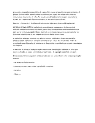 proporções dos papéis nos escritórios. O espaço físico nunca seria suficiente nas organizações. O
próprio usuário/cliente perderia tempo na pesquisa pois papéis sem importância estariam
misturados a documentos de valor. Por isso, é necessário adotar critérios para racionalizar o
acervo, isto é, avaliar cada documento quanto ao seu destino que pode ser:
Descarte = Eliminação → Reciclagem Arquivamento → Corrente, Intermediário e Central.
CRITÉRIOS DE AVALIAÇÃO I A avaliação da necessidade de arquivamento do documento é
realizada através da leitura do documento, verificando antecedentes e observando a finalidade
com que foi enviado, que pode não ser destinado somente ao arquivamento, e sim solicitar ou
comunicar uma informação, ser anexado a outro ou obedecer uma rotina.
A avaliação é feita pelo assunto e não pelo documento. Inicialmente devem ser realizadas
entrevistas com profissionais com conhecimento do tipo e fluxo dos documentos dentro da
organização para elaboração do levantamento documental, necessidades de consulta e guarda dos
documentos.
O resultado da avaliação deve passar pela comissão de avaliação para a aprovação final, após
serem verificados os prazos administrativo, legal, fiscal e da legislação trabalhista em vigor.
Entre os documentos que podem ser descartados por não apresentarem valor para a organização,
citamos:
– cartas anexando documento;
– documentos que o texto estiver reproduzido em outros;
– convites;
– fôlderes;
 