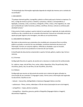 “A interpretação das informações registradas depende da relação das mesmas com o contexto de
sua produção.”
4. DOCUMENTO
“É qualquer elemento gráfico, iconográfico, plástico ou fônico pelo qual o homem se expressa. É o
livro, o artigo de revista ou jornal, o relatório, o processo, o dossiê, a correspondência, a
legislação, a estampa, a tela, a escultura, a fotografia, o filme, o disco, a fita magnética, etc. tudo
que é produzido por razões funcionais, jurídicas, científicas, técnicas, culturais ou artísticas pela
atividade humana.”
O documento é todo e qualquer suporte material no qual pode ser registrada, de modo arbitrário,
científico ou não, a existência de um conteúdo informacional. Costuma ser entendido como tudo
aquilo que pode registrar uma mensagem, uma idéia ou um acontecimento.
6.1 DOCUMENTO DE ARQUIVO
São todos os documentos que, produzidos e/ou recebidos por uma pessoa física ou jurídica,
pública ou privada, no exercício de suas atividades, constituem elementos de prova ou de
informação. Formam um conjunto orgânico, refletindo as atividades a que se vinculam,
expressando os atos de seus produtores no exercício de suas funções.
A classificação dos documentos compreende o suporte, formato, gênero, espécie, tipo, forma e
natureza.
6.1.3 Formato
Configuração física de um suporte, de acordo com a natureza e o modo como foi confeccionado.
Ex.: caderno, mapa, rolo de filme, livro, cartaz, códice, diapositivo, ficha, fita perfurada, folha,
microficha, planta, rolo, tira de filme, tira de microfilme, ultra-ficha.
6.1.4 Gênero
Configuração que assume um documento de acordo com o sistema de signos utilizados na
comunicação de seu conteúdo. É a linguagem usada, a forma como a informação está registrada
no documento. Classifica-se em:
− textuais – manuscritos, datilografados e impressos (linguagem básica a escrita);
− audiovisuais – filmes, cinema, videoclipes e CDs de música (associação do som e da imagem);
− cartográficos – mapas, plantas e projetos;
− Iconográficos – desenhos, gravuras, painéis e fotografias (linguagem básica a imagem);
documentos imagéticos;
 