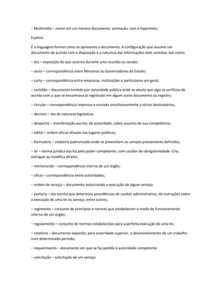 − Multimídia – reúne em um mesmo documento: animação, som e hipertexto.
Espécie
É a linguagem formal como se apresenta o documento. A configuração que assume um
documento de acordo com a disposição e a natureza das informações nele contidas, tais como:
− ata – exposição do que ocorreu durante uma reunião ou sessão;
− aviso – correspondência entre Ministros ou Governadores de Estado;
− carta – correspondência entre empresas, instituições e particulares em geral;
− certidão – documento emitido por autoridade pública onde se atesta que algo se verificou de
acordo com o que se encontrava já registrado em algum outro documento ou registro;
− circular – correspondência impressa e enviada simultaneamente a vários destinatários;
− decreto – ato de natureza legislativa;
− despacho – manifestação escrita, de autoridade, sobre assunto de sua competência;
− edital – ordem oficial afixado nos lugares públicos;
− formulário – relatório padronizado onde se preenchem os campos previamente definidos;
− lei – norma jurídica escrita pelo poder competente, com caráter de obrigatoriedade. Cria,
extingue ou modifica direito;
− memorando – correspondência interna de um órgão;
− ofício – correspondência entre autoridades;
− ordem de serviço – documento autorizando a execução de algum serviço;
− portaria – ato escrito que determina providências de caráter administrativo, dá instruções sobre
a execução de uma lei ou serviço, entre outros;
− regimento – conjunto de princípios e normas que estabelecem o modo de funcionamento
interno de um órgão;
− regulamento – conjunto de normas estabelecidas para a perfeita execução de uma lei;
− relatório – documento expondo, para autoridade superior, o desenvolvimento de um trabalho
num determinado período;
− requerimento – documento em que se faz pedido à autoridade competente
− solicitação – solicitação de um serviço.
 