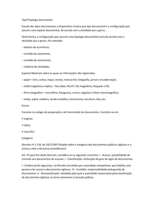 Tipo/Tipologia documental
Estudo dos tipos documentais, a Arquivística mostra que tipo documental é a configuração que
assume uma espécie documental, de acordo com a atividade que a gerou.
Desta forma, a configuração que assume uma tipologia documental varia de acordo com a
atividade que a gerou. Por exemplo:
− boletim de ocorrência;
− certidão de casamento;
− certidão de nascimento;
− relatório de atividades.
Suporte Materiais sobre os quais as informações são registradas:
− papel – livro, cartaz, mapa, revista, manuscrito, fotografia, jornal e encadernação;
− mídia magnética e óptica – fita vídeo, fita K7, fita magnética, disquete e CD;
− filme fotográfico – microfilme, fotograma, cromo, negativo e filme cinematográfico;
− metal, argila, madeira, tecido medalha, monumento, escultura, tela, etc.
Forma
Consiste no estágio de preparação e de transmissão de documentos. Constitui-se em:
• original;
• cópia;
• rascunho.
Categoria
Decreto nº 2.134, de 24/1/1997 (Dispõe sobre a categoria dos documentos públicos sigilosos e o
acesso a eles e dá outras providências):
Art. 2º para fins deste Decreto, considera-se os seguintes conceitos: I - Acesso: possibilidade de
consulta aos documentos de arquivo. I - Classificação: atribuição de grau de sigilo de documentos.
I - Credencial de segurança: certificado concedido por autoridade competente, que habilita uma
pessoa a ter acesso a documentos sigilosos. IV - Custódia: responsabilidade pela guarda de
documentos. V - Desclassificação: atividade pela qual a autoridade responsável pela classificação
de documentos sigilosos os torna ostensivos à consulta pública.
 