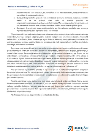 Profª. Serenna Alves
Aula 00
10 de 66| www.direcaoconcursos.com.br
Técnicas de Arquivamento p/ Técnico do TRT/PR
procedimentos até a sua aprovação, ele poderá ficar na sua mesa de trabalho, no seu armário ou na
sua unidade de processos eletrônicos.
2. Que quando o projeto for aprovado você poderá deixá-lo em uma outra sala, mas ainda poderá ter
acesso a ele se precisar rever como as aranhas precisam ser
aniquiladas/massacradas/extinguidas/mortas/fulminadas. Mas como o projeto já foi tramitado, você
não precisa ficar cuidando dele, tá? Outra pessoa vai cuidar e deixar você ver quando quiser.
3. Que depois de um tempo, esses projetos poderão ser eliminados ou guardados para sempre, a
depender do valor que ele representa para a sua empresa.
Obomdisso tudo é que você acabou de aprender sobre osarquivoscorrentes,intermediáriosepermanentes,
nessa ordem, mas fique tranquilo (a) porque, como eu disse, é só para você ter uma ideia de como funciona! E
melhor ainda... a professora já deu a dica de que algum de vocês poderiam, assim, quem sabe, criar de fato um
projeto para acabar com essa raça imunda de oito pernas que voa, nada e possui planos maléficos arquitetados
para chegar perto de mim. #ficaadica
Bom, nesse meio tempo, é importante que os documentos estejam recebendo os cuidados necessários para
que as informações continuem acessíveis e possam ser interpretadas, certo? No caso do papel, por exemplo, é
imprescindível que os documentos sejam acondicionados e armazenados corretamente, que fiquem em um
ambiente com a temperatura e umidade controladas, que recebam a limpeza necessária, entre outros fatores. Já
os documentos digitais devem ser monitorados para evitar a obsolescência (significa que os suportes ficam
ultrapassados demais e a informação não pode ser acessada), para controlar as intervenções, aplicar a conversão
para outros formatos digitais bem como fornecer a atualização das tecnologias. Se essas técnicas não forem
aplicadas, é capaz da sua ideia grandiosa se perder e as aranhas voltariam a reinar… não pode, né?
Para que tudo isso seja realmente aplicado, os arquivistas, que são os profissionais responsáveis pela gestão
documental e informacional das instituições (eu!), contam com uma série de leis e normativas que servem para
dar apoio a essas atividades e todo o nosso curso será baseado nelas e nos autores consagrados da arquivologia e
que caem em concurso.
Acredite, você já aprendeu basicamente tudo sobre arquivologia só lendo esse tópico. Agora, quando
estivermos realmente trabalhando a matéria em si, você vai lembrar desse panorama e vai conseguir assimilar
melhor o conteúdo! O objetivo é que você aprenda, não que você decore. Aliás, o objetivo é que você aprenda o
que cai e o trato é o seguinte: eu vou te dizer o que cai e você vai fazer a prova e arrasar, ok? Força! Se ficou alguma
dúvida, entre em contato comigo!
P.S: fotos de aranhas não são permitidas no conteúdo das dúvidas.
 