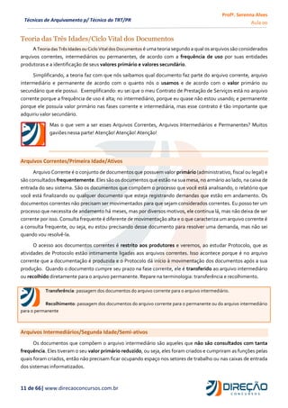 Profª. Serenna Alves
Aula 00
11 de 66| www.direcaoconcursos.com.br
Técnicas de Arquivamento p/ Técnico do TRT/PR
Teoria das Três Idades/Ciclo Vital dos Documentos
A Teoria das Três Idades ou Ciclo Vital dos Documentos é uma teoria segundo a qual os arquivos são considerados
arquivos correntes, intermediários ou permanentes, de acordo com a frequência de uso por suas entidades
produtoras e a identificação de seus valores primário e valores secundário.
Simplificando, a teoria faz com que nós saibamos qual documento faz parte do arquivo corrente, arquivo
intermediário e permanente de acordo com o quanto nós o usamos e de acordo com o valor primário ou
secundário que ele possui. Exemplificando: eu sei que o meu Contrato de Prestação de Serviços está no arquivo
corrente porque a frequência de uso é alta; no intermediário, porque eu quase não estou usando; e permanente
porque ele possuía valor primário nas fases corrente e intermediária, mas esse contrato é tão importante que
adquiriu valor secundário.
Mas o que vem a ser esses Arquivos Correntes, Arquivos Intermediários e Permanentes? Muitos
gaviões nessa parte! Atenção! Atenção! Atenção!
Arquivos Correntes/Primeira Idade/Ativos
Arquivo Corrente é o conjunto de documentos que possuem valor primário (administrativo, fiscal ou legal) e
são consultados frequentemente. Eles são os documentos que estão na sua mesa, no armário ao lado, na caixa de
entrada do seu sistema. São os documentos que compõem o processo que você está analisando, o relatório que
você está finalizando ou qualquer documento que esteja registrando demandas que estão em andamento. Os
documentos correntes não precisam ser movimentados para que sejam considerados correntes. Eu posso ter um
processo que necessita de andamento há meses, mas por diversos motivos, ele continua lá, mas não deixa de ser
corrente por isso. Consulta frequente é diferente de movimentação alta e o que caracteriza um arquivo corrente é
a consulta frequente, ou seja, eu estou precisando desse documento para resolver uma demanda, mas não sei
quando vou resolvê-la.
O acesso aos documentos correntes é restrito aos produtores e veremos, ao estudar Protocolo, que as
atividades de Protocolo estão intimamente ligadas aos arquivos correntes. Isso acontece porque é no arquivo
corrente que a documentação é produzida e o Protocolo dá início à movimentação dos documentos após a sua
produção. Quando o documento cumpre seu prazo na fase corrente, ele é transferido ao arquivo intermediário
ou recolhido diretamente para o arquivo permanente. Repare na terminologia: transferência e recolhimento.
Transferência: passagem dos documentos do arquivo corrente para o arquivo intermediário.
Recolhimento: passagem dos documentos do arquivo corrente para o permanente ou do arquivo intermediário
para o permanente
Arquivos Intermediários/Segunda Idade/Semi-ativos
Os documentos que compõem o arquivo intermediário são aqueles que não são consultados com tanta
frequência. Eles tiveram o seu valor primário reduzido, ou seja, eles foram criados e cumpriram as funções pelas
quais foram criados, então não precisam ficar ocupando espaço nos setores de trabalho ou nas caixas de entrada
dos sistemas informatizados.
 