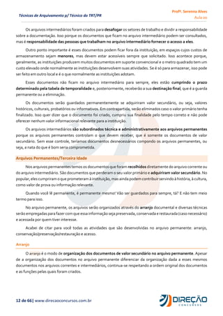 Profª. Serenna Alves
Aula 00
12 de 66| www.direcaoconcursos.com.br
Técnicas de Arquivamento p/ Técnico do TRT/PR
Os arquivos intermediários foram criados para desafogar os setores de trabalho e dividir a responsabilidade
sobre a documentação. Isso porque os documentos que ficam no arquivo intermediário podem ser consultados,
mas é responsabilidade das pessoas que trabalham no arquivo intermediário fornecer o acesso a eles.
Outro ponto importante é esses documentos podem ficar fora da instituição, em espaços cujos custos de
armazenamento sejam menores, mas devem estar acessíveis sempre que solicitado. Isso acontece porque,
geralmente, as instituições produzem muitos documentos em suporte convencional e o metro quadrado tem um
custo elevado onde normalmente as instituições desenvolvem suas atividades. Se é só para armazenar, isso pode
ser feito em outro local e é o que normalmente as instituições adotam.
Esses documentos não ficam no arquivo intermediário para sempre, eles estão cumprindo o prazo
determinado pela tabela de temporalidade e, posteriormente, receberão a sua destinação final, que é a guarda
permanente ou a eliminação.
Os documentos serão guardados permanentemente se adquiriram valor secundário, ou seja, valores
históricos, culturais, probatórios ou informativos. Em contrapartida, serão eliminados caso o valor primário tenha
finalizado. Isso quer dizer que o documento foi criado, cumpriu sua finalidade pelo tempo correto e não pode
oferecer nenhum valor informacional relevante para a instituição.
Os arquivos intermediários são subordinados técnica e administrativamente aos arquivos permanentes
porque os arquivos permanentes controlam o que devem receber, que é somente os documentos de valor
secundário. Sem esse controle, teríamos documentos desnecessários compondo os arquivos permanentes, ou
seja, a nata do que é bom seria comprometida.
Arquivos Permanentes/Terceira Idade
Nos arquivos permanentes temos os documentos que foram recolhidos diretamente do arquivo corrente ou
do arquivo intermediário. São documentos que perderam o seu valor primário e adquiriram valor secundário. No
popular,eles cumpriramoque prometeramà instituição,mas ainda podemcontribuir servindo à história,à cultura,
como valor de prova ou informação relevante.
Quando você lê permanente, é permanente mesmo! Vão ser guardados para sempre, tá? E não tem meio
termo para isso.
No arquivo permanente, os arquivos serão organizados através do arranjo documental e diversas técnicas
serão empregadaspara fazer comque essainformação sejapreservada,conservada e restaurada (casonecessário)
e acessada por quem tiver interesse.
Acabei de citar para você todas as atividades que são desenvolvidas no arquivo permanente: arranjo,
conservação/preservação/restauração e acesso.
Arranjo
O arranjo é o modo de organização dos documentos de valor secundário no arquivo permanente. Apesar
de a organização dos documentos no arquivo permanente diferenciar da organização dada a esses mesmos
documentos nos arquivos correntes e intermediários, continua-se respeitando a ordem original dos documentos
e as funções pelas quais foram criados.
 