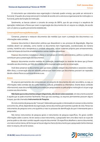 Profª. Serenna Alves
Aula 00
13 de 66| www.direcaoconcursos.com.br
Técnicas de Arquivamento p/ Técnico do TRT/PR
O instrumento que sistematiza essa organização é chamado quadro arranjo, que pode ser estrutural e
funcional. O quadro de arranjo estrutural é montado de acordo com a estrutura organizacional da instituição e o
funcional, parte das funções da instituição.
Geralmente, as bancas cobram o conceito de arranjo do DBTA, que diz que arranjo é a sequência de
operações intelectuais e físicas que visam à organização dos documentos de um arquivo ou coleção, de acordo
com um plano ou quadro previamente estabelecido.
Conservação/Preservação/Restauração
Conservar, preservar e restaurar documentos são medidas que visam a proteção dos documentos e as
informações neles contidas.
Conservar documentos é desenvolver práticas que desacelerem o seu processo de degradação. Algumas
medidas devem ser adotadas, como manter os documentos bem higienizados, acondicionados da maneira
correta, mantê-los sob a temperatura e umidade adequadas, utilizar materiais próprios para armazenamento,
cuidar da limpeza do local de armazenamento e outras medidas preventivas.
Preservar documentos é estabelecer planos e normativas em âmbito administrativo, político e prático que
contribuam para a preservação dos documentos.
Restaurar documentos envolve medidas de contenção, estabilização ou reversão de danos que já foram
causados aos documentos, por falta de cuidados tanto na preservação quanto na conservação.
Você deve preservar os documentos para que esses cuidados estejam documentados e acessíveis a todos.
Além disso, a conservação atua em atitudes práticas que visam evitar que documentos precisem ser reparados
devido a danos físicos ou químicos durante o uso.
Acesso
Os arquivos permanentes são compostos por um conjunto de documentos de valor secundário, ou seja, as
informações neles contidas são de cunho histórico, cultural, probatório ou informativo. Diante desse conteúdo
informacional, esses documentos serão procurados por pesquisadores ou pela própria instituição e é aí que surge
o acesso aos documentos.
Não basta que os documentos estejam disponíveis, eles devem estar acessíveis.Um documento acessível
é aquele que se pode encontrar facilmente. Para que isso aconteça, os arquivos permanentes possuem alguns
truques, que são chamados Instrumentos de Pesquisa.
Osinstrumentos de pesquisasão“manuais”elaboradospara ajudar o interessado em acessar os documentos
a encontra-los, afinal, dependendo da organização, temos documentos permanentes a perder de vista. Pense nos
instrumentos de pesquisa como uma ajudinha a mais no processo de identificação do que é interessante para o
pesquisador.
Nós temos instrumentos de pesquisa gerais e instrumentos de pesquisa específicos. Os gerais contêm
informações sobre o acervo. Ao ter acesso a esse instrumento, o pesquisador tem uma ideia macro se o que ele
precisa pode ou não estar contido naquele conjunto documental. Os específicos detalham o acervo documental,
unsmaise outros menos,de formaque se houver algumachance do documentoque o pesquisador tenha interesse
estar no arquivo, ele vai ter acesso.
 