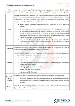 Profª. Serenna Alves
Aula 00
14 de 66| www.direcaoconcursos.com.br
Técnicas de Arquivamento p/ Técnico do TRT/PR
Nós não vamos adentrar nos mares profundos dos instrumentos de pesquisa porque isso não cai em prova.
O que cai em prova é o conceito de alguns deles e o nível de abrangência, então é o que vamos aprender, beleza?
Guia
Conceito: é o instrumento de pesquisa dos arquivos permanentes mais genérico e mais popular.
Possui uma linguagem simples que objetiva orientar os pesquisadores sobre o que o acervo
contem e como ele pode ser utilizado. O guia também é um instrumento de difusão do acervo,
ou seja, pode-se dar publicidade ao arquivo por meio dele.
 Informa quantos fundos existem no arquivo (caso exista mais de um, o que não é
comum);
 Apresenta todas as informações de contato do arquivo para que o pesquisador possa
ter acesso à informação (endereço, telefone, formas de obter acesso à informação,
horário de funcionamento, formas de consulta, se existe ou não possibilidade de
reproduzir os documentos, se há outros instrumentos de pesquisa disponíveis e todos
os procedimentos que envolvem o acesso às informações.
 Reúne as características gerais do acervo: histórico do acervo e da instituição,
quantidade de documentos disponíveis, breve descrição do conjunto documental, tudo
de forma genérica.
Inventário
Conceito: é o instrumento de pesquisa que descreve o acervo em sua totalidade ou parte dele. A
descrição do acervo (ou parte dele) é feita de forma sumária.
Catálogo
Conceito: o catálogo é o instrumento de pesquisa que descreve os documentos peça por peça de
séries documentais ou de conjuntos de documentos.
 É considerado um instrumento de pesquisa parcial, pois descreve partes do conjunto de
documentos
 É organizado segundo critérios temáticos (assunto), cronológicos (tempo), onomásticos
(nome) ou toponímicos (lugar)
 A descrição pode ser sumária ou analítica:
Sumária: descrição menos detalhada
Analítica: descrição detalhada
Repertório/
Catálogo
Seletivo
Conceito: descreve documentos seletivamente, de um ou mais fundos, minuciosamente.
 A diferença do catálogo é que aqui, depois de escolhido o conjunto de documentos, faz-
se uma seleção dentro desse conjunto para descrever e não se descreve tudo, como nos
catálogos.
Índices
Conceito: é um documento que lista nomes, lugares, assuntos dos documentos do acervo que se
ligam ao local onde a documentação se encontra.
 