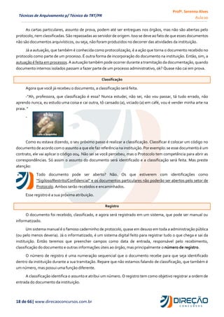 Profª. Serenna Alves
Aula 00
18 de 66| www.direcaoconcursos.com.br
Técnicas de Arquivamento p/ Técnico do TRT/PR
As cartas particulares, assunto de prova, podem até ser entregues nos órgãos, mas não são abertas pelo
protocolo, nem classificadas. São repassadas ao servidor de origem. Isso se deve ao fato de que esses documentos
não são documentos arquivísticos, ou seja, não foram produzidos no decorrer das atividades da instituição.
Já a autuação, que também é conhecida como protocolização, é a ação que torna o documento recebido no
protocolo como parte de um processo. É outra forma de incorporação do documento na instituição. Então, sim, a
autuação é feita em processos. A autuação também pode ocorrer durante a tramitação da documentação, quando
documento internos isolados passam a fazer parte de um processo administrativo, ok? Quase não cai em prova.
Classificação
Agora que você já recebeu o documento, a classificação será feita.
-“Ah, professora, que classificação é essa? Nunca estudei, não sei, não vou passar, tá tudo errado, não
aprendo nunca, eu estudo uma coisa e cai outra, tô cansado (a), viciado (a) em café, vou é vender minha arte na
praia. ”
-
Como eu estava dizendo, o seu próximo passo é realizar a classificação. Classificar é colocar um código no
documento de acordo com o assunto a que ele faz referência na instituição. Por exemplo: se esse documento é um
contrato, ele vai aplicar o código 004. Não sei se você percebeu, mas o Protocolo tem competência para abrir as
correspondências. Só assim o assunto do documento será identificado e a classificação será feita. Mas preste
atenção:
Todo documento pode ser aberto? Não. Os que estiverem com identificações como
“Sigiloso/Restrito/Confidencial” e os documentos particulares não poderão ser abertos pelo setor de
Protocolo. Ambos serão recebidos e encaminhados.
Esse registro é a sua próxima atribuição.
Registro
O documento foi recebido, classificado, e agora será registrado em um sistema, que pode ser manual ou
informatizado.
Um sistema manual é o famoso caderninho de protocolo, quase em desuso em toda a administração pública
(ou pelo menos deveria). Já o informatizado, é um sistema digital feito para registrar tudo o que chega e sai da
instituição. Então teremos que preencher campos como data de entrada, responsável pelo recebimento,
classificação do documento e outras informações úteis ao órgão, mas principalmente o número de registro.
O número de registro é uma numeração sequencial que o documento recebe para que seja identificado
dentro da instituição durante a sua tramitação. Repare que não estamos falando de classificação, que também é
um número, mas possui uma função diferente.
A classificação identifica o assunto e atribui um número. O registro tem como objetivo registrar a ordem de
entrada do documento da instituição.
 