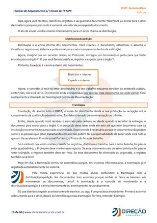 Profª. Serenna Alves
Aula 00
19 de 66| www.direcaoconcursos.com.br
Técnicas de Arquivamento p/ Técnico do TRT/PR
Opa, agora você recebeu, classificou, registrou e vai guardar o documento? Não! Você vai enviar para o setor
destinatário porque o protocolo é somente um setor de passagem do documento.
O ato de enviar um documento internamente para um setor chama-se distribuição.
Distribuição/Expedição
Distribuição é o envio interno dos documentos. Você recebeu o documento, identificou o assunto e
classificou, registrou no sistema e pode enviar para o setor competente dentro da instituição.
Agora, imagine que um servidor desceu no Protocolo, entregou um documento e pediu para que fosse
enviado para o órgão Y. O que você fará é classificar, registrar e expedir para o órgão Y.
Portanto, Expedição é o envio externo dos documentos.
Agora, o contrato já está no setor destinatário e o seu trabalho enquanto servidor do protocolo acabou,
certo? Não, não está certo. O protocolo ainda é responsável por rastrear esse documento por onde ele for. Esse
rastreamento é chamado de Tramitação/Controle de Movimentação.
Tramitação
Tramitação, de acordo com o DBTA, é curso do documento desde a sua produção ou recepção até o
cumprimento de sua função administrativa. Também chamado de movimentação ou trâmite.
Então, desde quando você recebeu o contrato pelo carteiro ou desde quando o servidor te entregou o
documento para enviar para o órgão Y, o protocolo deve saber onde ele está até que esse documento saia da
instituição novamente, sejaarquivado ou eliminado. Esse controle é necessárioporque osdocumentos nãopodem
sumir e as pessoas que estão trabalhando com ele não podem ter a responsabilidade de saber onde está tudo o
que um dia receberam. É muita coisa! Portanto, o Protocolo faz esse trabalho.
Se o contrato que você recebeu, classificou, registrou, distribuiu e tramitou para o setor bolinha, foi para o
setor quadradinho, o Protocolo deve manter esse registro. Se esse documento saiu do setor bolinha e foi para o
setor triângulo, o registro também deve ser feito. Se esse documento foi eliminado ou arquivado, o registro
também será feito!
Hoje em dia, a tramitação tornou-se automática porque, em sistemas informatizados, a tramitação já é
registrada automaticamente no sistema.
Pela minha experiência, sei que muitos alunos confundem a tramitação com a
distribuição/expedição dos documentos. Isso acontece porque ambas as fases se baseiam em
movimentar os documentos, certo? A tramitação é o controle do movimento e a
distribuição/expedição é o envio internamente ou externamente, respectivamente.
Só que distribuir/expedir acontece antes de tramitar, ou seja, é um processo antecedente. Primeiro eu envio
o documento para o setor, depois eu identifico que essa tramitação foi feita, entende? Exemplo:
Distribuir = interno
Expedir = externo
 