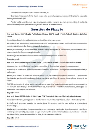 Profª. Serenna Alves
Aula 00
20 de 66| www.direcaoconcursos.com.br
Técnicas de Arquivamento p/ Técnico do TRT/PR
Distribuí o contrato para o setor bolinha: distribuição
O contrato foi do setor bolinha, depois para o setor quadrado, depois para o setor triângulo e foi arquivado:
tramitação/movimentação.
Pronto: você já aprendeu tudo o que precisava saber sobre o assunto que mais cai na temática de protocolo.
Vamos resolver algumas questões de fixação para verificar se você entendeu?
Questões de Fixação
Ano: 2018 Banca: CESPE Órgão: Polícia Federal Prova: CESPE - 2018 - Polícia Federal - Escrivão de Polícia
Federal
Acerca da gestão da informação e de documentos, julgue o item que segue.
A tramitação dos documentos, uma das atividades mais importantes durante a fase do seu uso administrativo,
consiste na distribuição dos documentos aos destinatários.
Resolução: a tramitação de documentos é uma das fases que compõem as atividades de protocolo e consiste na
movimentação dos documentos na instituição.
A distribuição é o ato de enviar o documento internamente ao primeiro destinatário.
Resposta: errada
Ano: 2018 Banca: CESPE Órgão: IPHAN Prova: CESPE - 2018 - IPHAN - Auxiliar Institucional - Área 2
No que se refere às atividades de tramitação e expedição de documentos, julgue o item que se segue.
A utilização de sistemas de protocolo informatizados torna dispensável a utilização dos controles de tramitação
tradicionais.
Resolução: o sistema de protocolo, informatizado ou não, necessita controlar a documentação. O recebimento,
classificação, registro, distribuição/expedição e tramitação são feitos da mesma forma, só que através de um
sistema.
O CESPE gosta muito de utilizar a informatização como “desculpa” para dizer que os procedimentos arquivísticos
não possuem mais utilização devido à informatização, mas isso não é verdade. Em alguns casos, adaptações são
necessárias, mas o desuso não acontece.
Resposta: errada
Ano: 2018 Banca: CESPE Órgão: IPHAN Prova: CESPE - 2018 - IPHAN - Auxiliar Institucional - Área 2
Acerca do recebimento, do registro e da distribuição de documentos no protocolo, julgue o item subsequente.
A existência de controles paralelos de tramitação de documentos contribui para agilizar a localização da
documentação.
Resolução: o recomendável é que exista somente um controle de tramitação. Se utilizamos dois controles, é
possível que o registro fique quebrado, ou seja, em um registra-se a movimentação da documentação e em outro
não. Dessa forma, torna-se mais difícil a localização correta dos documentos.
Resposta: errada
 