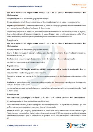 Profª. Serenna Alves
Aula 00
21 de 66| www.direcaoconcursos.com.br
Técnicas de Arquivamento p/ Técnico do TRT/PR
Ano: 2018 Banca: CESPE Órgão: EMAP Prova: CESPE - 2018 - EMAP - Assistente Portuário - Área
Administrativa
A respeito de gestão de documentos, julgue o item a seguir.
O registro de determinado documento consiste na identificação de pontos de acesso a esse documento.
Resposta: pontos de acesso é o elemento de informação, termo ou código que, presente em unidades de descrição,
serve à pesquisa, identificação ou localização de documentos.
Simplificando, os pontos de acesso são termos sintéticos que representam os documentos. Quando se registra a
documentação, é necessário que se retire pontos de acesso dela para fazer o registro, ou seja, uma análise é feita
para que se identifique termos que comporão o registro no sistema manual ou informatizado.
Resposta: certa
Ano: 2018 Banca: CESPE Órgão: EMAP Prova: CESPE - 2018 - EMAP - Assistente Portuário - Área
Administrativa
A respeito de gestão de documentos, julgue o item a seguir.
O curso do documento, desde a sua produção ou recepção até o cumprimento de sua função administrativa, é
denominado distribuição.
Resolução: toda a movimentação do documento dentro da instituição é denominada tramitação.
Distribuição é o envio interno ao primeiro destinatário.
Resposta: errada
Ano: 2018 Banca: CESPE Órgão: ABIN Prova: CESPE - 2018 - ABIN - Oficial Técnico de Inteligência - Área 10
No que se refere a protocolo, julgue o item subsequente.
O protocolo providencia a tramitação dos documentos de arquivo e toma decisões sobre as demandas contidas
neles.
Resolução: o protocolo controla a movimentação/tramitação dos documentos, mas não toma decisões sobre
nenhuma demanda contida neles.
Lembra que falamos que o protocolo é somente a porta de entrada e saída dos documentos da instituição? Pois é,
se atenha a isso.
Resposta: errada
Ano: 2018 Banca: CESPE Órgão: STM Prova: CESPE - 2018 - STM - Técnico Judiciário - Área Administrativa
A respeito da gestão de documentos, julgue o próximo item.
Depois de receber um ofício, a atividade seguinte do setor de protocolo é a de registrar o documento, o que pode
ser feito manualmente ou diretamente em um sistema informatizado.
Resolução: lembra que coloquei 3 opções de fases do protocolo e falei que explicaria nas questões de fixação?
Pois,é, chegou o momento.Emrelação à ordemdosprocedimentos o CESPEnãopossuiuma posição consolidada,
então reste atenção nessa questão e no histórico de questões abaixo porque é um ponto contraditório da banca,
ok?
 