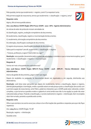 Profª. Serenna Alves
Aula 00
22 de 66| www.direcaoconcursos.com.br
Técnicas de Arquivamento p/ Técnico do TRT/PR
Pela questão, temos que recebimento -> registro, certo? E a resposta é certa.
Pela primeira opção da nossa teoria, temos que recebimento -> classificação -> registro, certo?
Resposta: certa
Agora, olha só essa questão abaixo:
Ano: 2010 Banca: CESPE Órgão: DPU Prova: CESPE - 2010 - DPU - Agente Administrativo
As rotinas do setor de protocolo incluem atividades de
A) classificação, registro, avaliação e empréstimo de documentos.
B) recebimento, classificação, registro e movimentação de documentos.
C) recebimento, eliminação e empréstimo de documentos.
D) ordenação, classificação e avaliação de documentos.
E) registro de processos, classificação e avaliação de documentos.
Sabe qual é a resposta? Letra B: recebimento -> classificação -> registro
-“Caracas, professora, e agora? Qual ordem eu sigo? ”
Resolução: essa questão claramente pede a ordem das atividades e considera o que a nossa teoria explica, que é
recebimento -> classificação -> registro -> movimentação
Resposta: B
Vamos ver mais uma questão de 2018 sobre isso?
Ano: 2018 Banca: CESPE Órgão: MPE-PI Prova: CESPE - 2018 - MPE-PI - Técnico Ministerial - Área
Administrativa
Acerca da gestão de documentos, julgue o item que segue.
Depois de recebidos no protocolo, os documentos devem ser registrados e, em seguida, distribuídos aos
destinatários.
Resolução: você deve estar pensando que depois do recebimento, temos a classificação, depois o registro,
distribuição/expedição e tramitação, então a questão estaria errada porque pulou a classificação (de acordo com
a primeira opção da nossa teoria), certo? Bom, podemos interpretar que o CESPE pode estar cobrando a ordem
completa, o que tornaria a questão errada e o gabarito é certa (então essa não é uma opção) ou pode não estar
cobrando todas as fases. Pulando a classificação, o correto realmente é o registro -> distribuição. Item incompleto
não é item errado, portanto a questão está correta.
Resposta: certa
Olha o que acontece nos outros anos (vou colocar só as informações das questões e respostas para que não fique
repetitivo)
Ano: 2014 Banca: CESPE Órgão: TC-DF
Resolução: registro - > distribuição
Questão certa
 