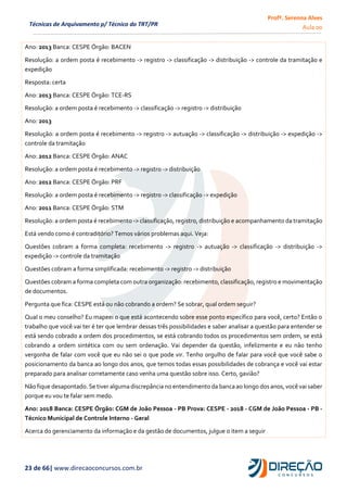 Profª. Serenna Alves
Aula 00
23 de 66| www.direcaoconcursos.com.br
Técnicas de Arquivamento p/ Técnico do TRT/PR
Ano: 2013 Banca: CESPE Órgão: BACEN
Resolução: a ordem posta é recebimento -> registro -> classificação -> distribuição -> controle da tramitação e
expedição
Resposta: certa
Ano: 2013 Banca: CESPE Órgão: TCE-RS
Resolução: a ordem posta é recebimento -> classificação -> registro -> distribuição
Ano: 2013
Resolução: a ordem posta é recebimento -> registro -> autuação -> classificação -> distribuição -> expedição ->
controle da tramitação
Ano: 2012 Banca: CESPE Órgão: ANAC
Resolução: a ordem posta é recebimento -> registro -> distribuição
Ano: 2012 Banca: CESPE Órgão: PRF
Resolução: a ordem posta é recebimento -> registro -> classificação -> expedição
Ano: 2011 Banca: CESPE Órgão: STM
Resolução: a ordem posta é recebimento -> classificação, registro, distribuição e acompanhamento da tramitação
Está vendo como é contraditório? Temos vários problemas aqui. Veja:
Questões cobram a forma completa: recebimento -> registro -> autuação -> classificação -> distribuição ->
expedição -> controle da tramitação
Questões cobram a forma simplificada: recebimento -> registro -> distribuição
Questões cobram a forma completa com outra organização: recebimento, classificação, registro e movimentação
de documentos.
Pergunta que fica: CESPE está ou não cobrando a ordem? Se sobrar, qual ordem seguir?
Qual o meu conselho? Eu mapeei o que está acontecendo sobre esse ponto específico para você, certo? Então o
trabalho que você vai ter é ter que lembrar dessas três possibilidades e saber analisar a questão para entender se
está sendo cobrado a ordem dos procedimentos, se está cobrando todos os procedimentos sem ordem, se está
cobrando a ordem sintética com ou sem ordenação. Vai depender da questão, infelizmente e eu não tenho
vergonha de falar com você que eu não sei o que pode vir. Tenho orgulho de falar para você que você sabe o
posicionamento da banca ao longo dos anos, que temos todas essas possibilidades de cobrança e você vai estar
preparado para analisar corretamente caso venha uma questão sobre isso. Certo, gavião?
Não fique desapontado. Se tiver alguma discrepância no entendimento da banca ao longo dos anos, você vai saber
porque eu vou te falar sem medo.
Ano: 2018 Banca: CESPE Órgão: CGM de João Pessoa - PB Prova: CESPE - 2018 - CGM de João Pessoa - PB -
Técnico Municipal de Controle Interno - Geral
Acerca do gerenciamento da informação e da gestão de documentos, julgue o item a seguir
 