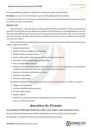 Profª. Serenna Alves
Aula 00
24 de 66| www.direcaoconcursos.com.br
Técnicas de Arquivamento p/ Técnico do TRT/PR
Uma das atividades que podem ser realizadas no protocolo é o registro dos documentos.
Resolução: sim, assim como a classificação, registro, distribuição/expedição e tramitação.
Lembrando que registro é o ato de retirar informações do documento (através dos pontos de acesso) e incluir em
um sistema manual ou informatizado.
Resposta: certa
Seguindo o barco, o segundo tema mais cobrado sobre Protocolo, pelo CESPE, se refere às atribuições do
protocolo. As atribuições são as atividades desenvolvidas no âmbito desse setor, mais detalhadamente. Isso quer
dizer que dentro das fases que elencamos, algumas pequenas ações são desenvolvidas e caem em prova. A autora
que sistematiza essas atividades dentro das fases é a Marilena Leite Paes, mas só vou colocar as que realmente
caem para você. Veja só:
Dentro de Recebimento e Classificação (que, nesse ponto, pode ser chamado de setor), o setor de Protocolo
realiza as seguintes atividades:
 Receber os documentos
 Separar os documentos oficiais dos particulares
 Distribuir os documentos particulares
 Separar os documentos ostensivos (sem restrição de acesso) dos sigilosos
 Encaminhar a documentação sigilosa ao destinatário
 Abrir a correspondência ostensiva
 Analisar o assunto da correspondência ostensiva e verificar se há outros documentos na instituição que
se referem a aquele assunto. Chama-se isso de verificação de antecedentes.
 Requisitar ao arquivo os antecedentes, se houver.
 Classificar os documentos
 Distribuir os documentos
No âmbito da expedição de documentos (que nesse ponto é chamado de setor), o trabalho é o seguinte:
 Receber a correspondência
 Verificar se não faltam folhas ou anexos
 Se houver cópias, separar.
 Expedir o original
 Encaminhar as cópias (se houver) e os antecedentes (se houver), ao setor de arquivamento.
Vamos ver como cai em prova?
Questões de Fixação
Ano: 2018 Banca: CESPE Órgão: IPHAN Prova: CESPE - 2018 - IPHAN - Auxiliar Institucional - Área 2
No que se refere às atividades de tramitação e expedição de documentos, julgue o item que se segue.
Na expedição, o protocolo deve separar os documentos originais de suas cópias.
 