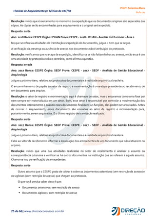 Profª. Serenna Alves
Aula 00
25 de 66| www.direcaoconcursos.com.br
Técnicas de Arquivamento p/ Técnico do TRT/PR
Resolução: vimos que é exatamente no momento da expedição que os documentos originais são separados das
cópias. As cópias serão encaminhadas para arquivamento e o original será expedido.
Resposta: certa
Ano: 2018 Banca: CESPE Órgão: IPHAN Prova: CESPE - 2018 - IPHAN - Auxiliar Institucional - Área 2
No que se refere às atividades de tramitação e expedição de documentos, julgue o item que se segue.
A verificação da presença ou ausência de anexos nos documentos não é atribuição do protocolo.
Resolução: verificamos que na etapa de expedição, identifica-se se não faltam folhas ou anexos, então essa é sim
uma atividade de protocolo e não o contrário, como afirma a questão.
Resposta: errada
Ano: 2017 Banca: CESPE Órgão: SEDF Prova: CESPE - 2017 - SEDF - Analista de Gestão Educacional -
Arquivologia
Julgue o próximo item, relativo aos protocolos documentais e à realidade arquivística brasileira.
O encaminhamento de papéis ao setor de registro e movimentação é uma etapa precedente ao recebimento de
um documento para arquivo.
Resolução: o setor de registro e movimentação aqui é chamado de setor, mas o encaramos como uma fase por
nem sempre ser materializada em um setor. Bom, esse setor é responsável por controlar a movimentação dos
documentos internamente e quando esses documentos finalizam sus funções, eles podem ser arquivados. Antes
de ocorrer o arquivamento, esses documentos são enviados ao setor de registro e movimentação para,
posteriormente, serem arquivados. É o último registro de tramitação realizado.
Resposta: certa
Ano: 2017 Banca: CESPE Órgão: SEDF Prova: CESPE - 2017 - SEDF - Analista de Gestão Educacional -
Arquivologia
Julgue o próximo item, relativo aos protocolos documentais e à realidade arquivística brasileira.
Cabe ao setor de recebimento informar a localização dos antecedentes de um documento que não estiverem no
arquivo.
Resolução: vimos que uma das atividades realizadas no setor de recebimento é analisar o assunto da
correspondência ostensiva e verificar se há outros documentos na instituição que se referem a aquele assunto.
Chama-se isso de verificação de antecedentes.
Resposta: certa
Outro assunto que o CESPE gosta de cobrar é sobre os documentos ostensivos (sem restrição de acesso) e
os sigilosos (com restrição de acesso) que chegam ao protocolo.
O que você precisa saber disso é que:
 Documentos ostensivos: sem restrição de acesso
 Documentos sigilosos: com restrição de acesso
 
