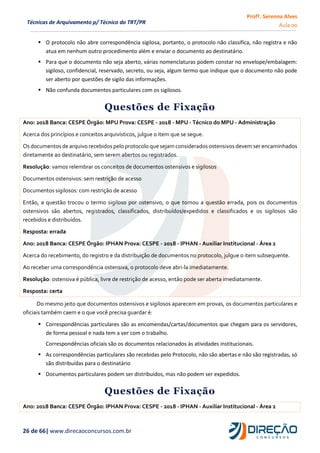 Profª. Serenna Alves
Aula 00
26 de 66| www.direcaoconcursos.com.br
Técnicas de Arquivamento p/ Técnico do TRT/PR
 O protocolo não abre correspondência sigilosa, portanto, o protocolo não classifica, não registra e não
atua em nenhum outro procedimento além e enviar o documento ao destinatário.
 Para que o documento não seja aberto, várias nomenclaturas podem constar no envelope/embalagem:
sigiloso, confidencial, reservado, secreto, ou seja, algum termo que indique que o documento não pode
ser aberto por questões de sigilo das informações.
 Não confunda documentos particulares com os sigilosos.
Questões de Fixação
Ano: 2018 Banca: CESPE Órgão: MPU Prova: CESPE - 2018 - MPU - Técnico do MPU - Administração
Acerca dos princípios e conceitos arquivísticos, julgue o item que se segue.
Os documentos de arquivo recebidos pelo protocolo que sejam considerados ostensivos devem ser encaminhados
diretamente ao destinatário, sem serem abertos ou registrados.
Resolução: vamos relembrar os conceitos de documentos ostensivos e sigilosos
Documentos ostensivos: sem restrição de acesso
Documentos sigilosos: com restrição de acesso
Então, a questão trocou o termo sigiloso por ostensivo, o que tornou a questão errada, pois os documentos
ostensivos são abertos, registrados, classificados, distribuídos/expedidos e classificados e os sigilosos são
recebidos e distribuídos.
Resposta: errada
Ano: 2018 Banca: CESPE Órgão: IPHAN Prova: CESPE - 2018 - IPHAN - Auxiliar Institucional - Área 2
Acerca do recebimento, do registro e da distribuição de documentos no protocolo, julgue o item subsequente.
Ao receber uma correspondência ostensiva, o protocolo deve abri-la imediatamente.
Resolução: ostensiva é pública, livre de restrição de acesso, então pode ser aberta imediatamente.
Resposta: certa
Do mesmo jeito que documentos ostensivos e sigilosos aparecem em provas, os documentos particulares e
oficiais também caem e o que você precisa guardar é:
 Correspondências particulares são as encomendas/cartas/documentos que chegam para os servidores,
de forma pessoal e nada tem a ver com o trabalho.
Correspondências oficiais são os documentos relacionados às atividades institucionais.
 As correspondências particulares são recebidas pelo Protocolo, não são abertas e não são registradas, só
são distribuídas para o destinatário
 Documentos particulares podem ser distribuídos, mas não podem ser expedidos.
Questões de Fixação
Ano: 2018 Banca: CESPE Órgão: IPHAN Prova: CESPE - 2018 - IPHAN - Auxiliar Institucional - Área 2
 