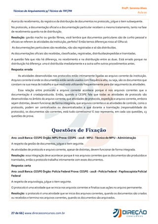 Profª. Serenna Alves
Aula 00
27 de 66| www.direcaoconcursos.com.br
Técnicas de Arquivamento p/ Técnico do TRT/PR
Acerca do recebimento, do registro e da distribuição de documentos no protocolo, julgue o item subsequente.
No protocolo, a documentação oficial e a documentação particular recebem o mesmo tratamento, tanto na fase
de recebimento quanto na de distribuição.
Resolução: gavião macho ou gavião fêmea, você lembra que documentos particulares são de cunho pessoal e
oficiais se referem às atividades da instituição, perfeito? Então temos diferenças nisso aí! Olha só:
As documentações particulares são recebidas, não são registradas e só são distribuídas.
As documentações oficiais são recebidas, classificadas, registradas, distribuídas/expedidas e tramitadas.
A questão fala que não há diferença, no recebimento e na distribuição entre as duas. Está errado porque na
distribuição há diferença: uma é distribuída imediatamente e a outra sofre outros procedimentos antes.
Resposta: errada
As atividades desenvolvidas nos protocolos estão intimamente ligadas ao arquivo corrente da instituição.
Arquivo corrente é onde os documentos estão sendo usados com frequência alta, ou seja, são os documentos que
constam na sua mesa de trabalho e que você está utilizando frequentemente para dar seguimento às atividades.
Essa relação entre protocolo e arquivo corrente acontece porque é nos arquivos correntes que a
documentação é criada/produzida. Então, quando o CESPE fala que todas as atividades de protocolo são
desenvolvidas no âmbito do arquivo corrente; que atividades de protocolo, expedição e arquivo corrente, embora
sejam distintas, devem funcionar de forma integrada; que arquivos correntes e as atividades de controle, como o
protocolo, podem ser centralizados ou descentralizados e que durante a tramitação (responsabilidade do
protocolo), os documentos são correntes, está tudo corretíssimo! E isso representa, em cada 100 questões, 13
questões de prova.
Questões de Fixação
Ano: 2018 Banca: CESPE Órgão: MPU Prova: CESPE - 2018 - MPU - Técnico do MPU - Administração
A respeito da gestão de documentos, julgue o item seguinte.
As atividades de protocolo e arquivo corrente, apesar de distintas, devem funcionar de forma integrada.
Resolução: essa integração deve acontecer porque é nos arquivos correntes que os documentos são produzidos e
tramitados, então o protocolo trabalha intimamente com esses documentos.
Resposta: certa
Ano: 2018 Banca: CESPE Órgão: Polícia Federal Prova: CESPE - 2018 - Polícia Federal - Papiloscopista Policial
Federal
A respeito de arquivologia, julgue o item seguinte.
O protocolo é uma atividade que se inicia nos arquivos correntes e finaliza suas ações no arquivo permanente.
Resolução: o protocolo é uma atividade que se inicia dos arquivos correntes, quando os documentos são criados
ou recebidos e termina nos arquivos correntes, quando os documentos são arquivados.
 