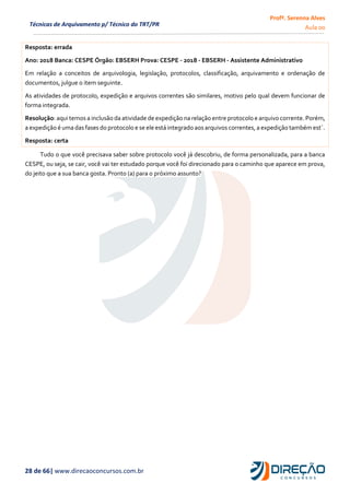 Profª. Serenna Alves
Aula 00
28 de 66| www.direcaoconcursos.com.br
Técnicas de Arquivamento p/ Técnico do TRT/PR
Resposta: errada
Ano: 2018 Banca: CESPE Órgão: EBSERH Prova: CESPE - 2018 - EBSERH - Assistente Administrativo
Em relação a conceitos de arquivologia, legislação, protocolos, classificação, arquivamento e ordenação de
documentos, julgue o item seguinte.
As atividades de protocolo, expedição e arquivos correntes são similares, motivo pelo qual devem funcionar de
forma integrada.
Resolução: aqui temos a inclusão da atividade de expedição na relação entre protocolo e arquivo corrente. Porém,
a expedição é uma das fases do protocolo e se ele está integrado aos arquivos correntes, a expedição também est´.
Resposta: certa
Tudo o que você precisava saber sobre protocolo você já descobriu, de forma personalizada, para a banca
CESPE, ou seja, se cair, você vai ter estudado porque você foi direcionado para o caminho que aparece em prova,
do jeito que a sua banca gosta. Pronto (a) para o próximo assunto?
 