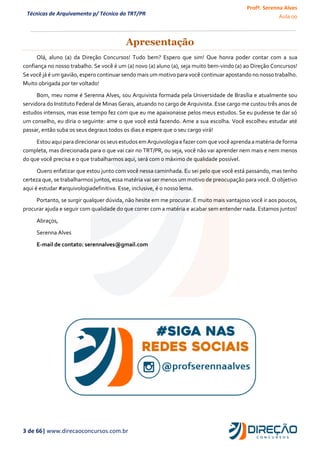 Profª. Serenna Alves
Aula 00
3 de 66| www.direcaoconcursos.com.br
Técnicas de Arquivamento p/ Técnico do TRT/PR
Apresentação
Olá, aluno (a) da Direção Concursos! Tudo bem? Espero que sim! Que honra poder contar com a sua
confiança no nosso trabalho. Se você é um (a) novo (a) aluno (a), seja muito bem-vindo (a) ao Direção Concursos!
Se você já é um gavião, espero continuar sendo mais um motivo para você continuar apostando no nosso trabalho.
Muito obrigada por ter voltado!
Bom, meu nome é Serenna Alves, sou Arquivista formada pela Universidade de Brasília e atualmente sou
servidora do Instituto Federal de Minas Gerais, atuando no cargo de Arquivista. Esse cargo me custou três anos de
estudos intensos, mas esse tempo fez com que eu me apaixonasse pelos meus estudos. Se eu pudesse te dar só
um conselho, eu diria o seguinte: ame o que você está fazendo. Ame a sua escolha. Você escolheu estudar até
passar, então suba os seus degraus todos os dias e espere que o seu cargo virá!
Estou aquipara direcionar osseusestudosem Arquivologiae fazer comque você aprenda a matéria de forma
completa, mas direcionada para o que vai cair no TRT/PR, ou seja, você não vai aprender nem mais e nem menos
do que você precisa e o que trabalharmos aqui, será com o máximo de qualidade possível.
Quero enfatizar que estou junto com você nessa caminhada. Eu sei pelo que você está passando, mas tenho
certeza que, se trabalharmos juntos, essa matéria vai ser menos um motivo de preocupação para você. O objetivo
aqui é estudar #arquivologiadefinitiva. Esse, inclusive, é o nosso lema.
Portanto, se surgir qualquer dúvida, não hesite em me procurar. É muito mais vantajoso você ir aos poucos,
procurar ajuda e seguir com qualidade do que correr com a matéria e acabar sem entender nada. Estamos juntos!
Abraços,
Serenna Alves
E-mail de contato: serennalves@gmail.com
 