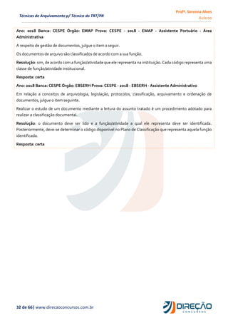 Profª. Serenna Alves
Aula 00
32 de 66| www.direcaoconcursos.com.br
Técnicas de Arquivamento p/ Técnico do TRT/PR
Ano: 2018 Banca: CESPE Órgão: EMAP Prova: CESPE - 2018 - EMAP - Assistente Portuário - Área
Administrativa
A respeito de gestão de documentos, julgue o item a seguir.
Os documentos de arquivo são classificados de acordo com a sua função.
Resolução: sim, de acordo com a função/atividade que ele representa na instituição. Cada código representa uma
classe de função/atividade institucional.
Resposta: certa
Ano: 2018 Banca: CESPE Órgão: EBSERH Prova: CESPE - 2018 - EBSERH - Assistente Administrativo
Em relação a conceitos de arquivologia, legislação, protocolos, classificação, arquivamento e ordenação de
documentos, julgue o item seguinte.
Realizar o estudo de um documento mediante a leitura do assunto tratado é um procedimento adotado para
realizar a classificação documental.
Resolução: o documento deve ser lido e a função/atividade a qual ele representa deve ser identificada.
Posteriormente, deve-se determinar o código disponível no Plano de Classificação que representa aquela função
identificada.
Resposta: certa
 