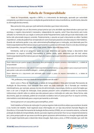 Profª. Serenna Alves
Aula 00
33 de 66| www.direcaoconcursos.com.br
Técnicas de Arquivamento p/ Técnico do TRT/PR
Tabela de Temporalidade
Tabela de Temporalidade, segundo o DBTA, é o instrumento de destinação, aprovado por autoridade
competente, que determina prazos e condições de guarda tendo em vista a transferência, recolhimento, descarte
ou eliminação de documentos.
Mas vamos do início, para que você realmente entenda o que é esse instrumento.
Uma instituição cria um documento porque precisa que uma atividade seja desenvolvida e para que isso
aconteça, o registro documental é necessário, independente do suporte, certo? Esse documento será muito
utilizado no momento de sua criação e continuará sendo frequentemente usado até que tudo relacionado a ele
tenha sido solucionado (arquivo corrente). Posteriormente, o assunto ao qual o documento se refere “perderá
importância”, então ele poderá ficar armazenado em outro local para possíveis consultas (arquivo intermediário).
Quando ele realmente perder o seu valor administrativo/fiscal/legal para a instituição, será destinado para fins
históricos/probatórios/informativos (arquivo permanente) ou poderá ser eliminado. Esse é o ciclo documental que
você já aprendeu, mas que foi super, ultra, mega, power, blaster resumido nesse trecho.
Entretanto, você já se perguntou quem ou o que determina por quanto tempo o documento deve
permanecer no arquivo corrente, intermediário e, melhor ainda, quem determina que ele terá valores
históricos/probatórios/informativos para ser digno de ir para o arquivo permanente ou para ser eliminado da face
da terra?
Quem determina por quanto tempo o documento deve permanecer no arquivo corrente e intermediário é... a tabela de
temporalidade!
Quem determina se ele terá ou não valores históricos/probatórios/informativos, ou seja, poderá ir para o arquivo permanente
após perder o valor administrativo/fiscal/legal é... a tabela de temporalidade!
Quem determina se o documento será eliminado após cumprir o prazo no arquivo intermediário é... a tabela de
temporalidade!
-“Ah, professora, mas essa tabela de temporalidade vem de onde? ”
Assim como o Plano de Classificação, a tabela de temporalidade é feita pela Comissão Permanente de
Avaliação de Documentos. Essa comissão deve existir em toda instituição. Ela é formada por membros
interdisciplinares, por exemplo, pessoas da área de administração, arquivologia, direito ou outra formação que
tiver a ver com a função da instituição. Essas pessoas possuem como competência avaliar os documentos
institucionais e decidir sobre os valores que eles possuem para a instituição em cada caso. Dessa forma, cada
documento, após ser analisado, poderá ser encaixado na tabela e terá um prazo para ficar no arquivo corrente,
intermediário e será destinado para o arquivo permanente ou eliminado.
Vamos pensar em um caso prático para exemplificar, certo?
Você trabalha na Portaria da instituição X e precisa registrar toda ocorrência atípica que acontecer durante
o seu horário de trabalho. Você registrará essas informações em um tipo documental chamado Registro de
Ocorrência. A Comissão Permanente de Avaliação de Documentos (CPAD), em um momento anterior, na fase de
produção da tabela de temporalidade, decidiu que esses registros precisariam ficar na sua mesa/armário/sistema
por 5 anos porque pode ser que essas ocorrências gerem processos administrativos e a situação registrada pode
ter um papel importante para o desenrolar dessa situação. Após esses 5 anos, a CPAD entendeu que você não
 
