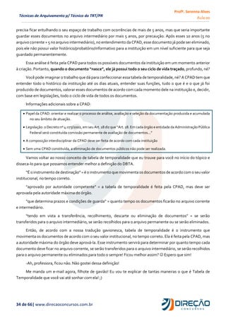 Profª. Serenna Alves
Aula 00
34 de 66| www.direcaoconcursos.com.br
Técnicas de Arquivamento p/ Técnico do TRT/PR
precisa ficar entulhando o seu espaço de trabalho com ocorrências de mais de 5 anos, mas que seria importante
guardar esses documentos no arquivo intermediário por mais 5 anos, por precaução. Após esses 10 anos (5 no
arquivo corrente + 5 no arquivo intermediário), no entendimento da CPAD, esse documento já pode ser eliminado,
pois ele não possui valor histórico/probatório/informativo para a instituição em um nível suficiente para que seja
guardado permanentemente.
Essa análise é feita pela CPAD para todos os possíveis documentos da instituição em um momento anterior
à criação. Portanto, quando o documento “nasce”, ele já possui todo o seu ciclo de vida traçado, profundo, né?
Você pode imaginar o trabalho que dá para confeccionar essa tabela de temporalidade, né? A CPAD tem que
entender todo o histórico da instituição até os dias atuais, entender suas funções, tudo o que é e o que já foi
produzido de documentos, valorar esses documentos de acordo com cada momento dele na instituição e, decidir,
com base em legislações, todo o ciclo de vida de todos os documentos.
Informações adicionais sobre a CPAD:
 Papel da CPAD: orientar e realizar o processo de análise, avaliação e seleção da documentação produzida e acumulada
no seu âmbito de atuação.
 Legislação: o Decreto nº 4.073/2002, em seu Art. 18 diz que “Art. 18. Em cada órgão e entidade da Administração Pública
Federal será constituída comissão permanente de avaliação de documentos...”
 A composição interdisciplinar da CPAD deve ser feita de acordo com cada instituição
 Sem uma CPAD constituída, a eliminação de documentos públicos não pode ser realizada.
Vamos voltar ao nosso conceito de tabela de temporalidade que eu trouxe para você no início do tópico e
disseca-lo para que possamos entender melhor a definição do DBTA.
“É o instrumento de destinação”=é o instrumento que movimenta osdocumentosde acordocomo seu valor
institucional, no tempo correto.
“aprovado por autoridade competente” = a tabela de temporalidade é feita pela CPAD, mas deve ser
aprovada pela autoridade máxima do órgão.
“que determina prazos e condições de guarda” = quanto tempo os documentos ficarão no arquivo corrente
e intermediário.
“tendo em vista a transferência, recolhimento, descarte ou eliminação de documentos” = se serão
transferidos para o arquivo intermediário, se serão recolhidos para o arquivo permanente ou se serão eliminados.
Então, de acordo com a nossa tradução gavionesca, tabela de temporalidade é o instrumento que
movimenta os documentos de acordo com o seu valor institucional, no tempo correto. Ela é feita pela CPAD, mas
a autoridade máxima do órgão deve aprová-la. Esse instrumento servirá para determinar por quanto tempo cada
documento deve ficar no arquivo corrente, se serão transferidos para o arquivo intermediário, se serão recolhidos
para o arquivo permanente ou eliminados para todo o sempre! Ficou melhor assim?  Espero que sim!
-Ah, professora, ficou não. Não gostei dessa definição!
Me manda um e-mail agora, filhote de gavião! Eu vou te explicar de tantas maneiras o que é Tabela de
Temporalidade que você vai até sonhar com ela! ;)
 