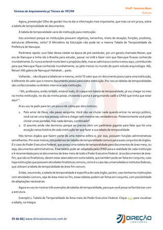 Profª. Serenna Alves
Aula 00
35 de 66| www.direcaoconcursos.com.br
Técnicas de Arquivamento p/ Técnico do TRT/PR
Agora, prestenção! Olho de gavião! Vou te dar a informação mais importante, que mais cai em prova, sobre
a tabela de temporalidade de documentos.
A tabela de temporalidade varia de instituição para instituição.
Isso acontece porque as instituições possuem objetivos, tamanhos, níveis de atuação, funções, produtos,
estruturas diferentes, certo? O Ministério da Educação não pode ter a mesma Tabela de Temporalidade da
Prefeitura de Nanuque.
Parêntese rápido: ouvi falar dessa cidade na época de pré-vestibular, por um garoto chamado Renan, que
era de Nanuque e tinha ido à Brasília para estudar, passar na UnB e fazer com que Nanuque ficasse conhecida
mundialmente. Eu nunca entendimuitobem o propósito dele,maseu admirava o sonho e estou aqui,contribuindo
para que Nanuque fique conhecida mundialmente, ou pelo menos no mundo de quem estuda arquivologia. Alô,
Renan! Alô galera de Nanuque! Hahahah... parei.
Voltando... não dá para a tabela ser a mesma, certo? O valor que um documento possui para uma instituição,
é diferente do valor que o mesmo documento possui para outra instituição. Por isso as tabelas de temporalidades
são confeccionadas no âmbito interno e cada instituição.
-“Ah, professora, então tá bom, entendi tudo, tô craque em tabela de temporalidade, já vou chegar no meu
na minha instituição, no dia da minha posse, chutando a porta e perguntando cadê a CPAD que tinha que estar
aqui! ”.
Aí eu vou te pedir para ter um pouco de calma por dois motivos:
1. Pelo amor de Deus, não passe vergonha. Você não vai chutar nada quando entrar no serviço público,
você vai ser uma boa pessoa, calma e chegar sem mostrar seu verdadeiro eu. Posteriormente você pode
chutar umas portelas, mas nada demais, combinado?
2. O assunto ainda não terminou porque eu preciso abrir um parêntese gigante para falar que há uma
exceção nessa história de cada instituição ter que fazer a sua tabela de temporalidade.
Nós temos órgãos que fazem parte de uma mesma esfera e, por isso, possuem funções administrativas
semelhantes.Por esse motivo,nóspodemoster tabelasde temporalidade comunsparaesses conjuntos deórgãos.
É o caso do Poder Executivo Federal, que possui uma tabela de temporalidade para documentos de área-meio, ou
seja, documentos administrativos. Essa tabela pode ser adaptada pela CPAD para a realidade de cada instituição
e é recomendada para os documentos de área-meio de todo o Poder Executivo Federal. Já os documentos de área-
fim, que são os finalísticos, devem estar abarcados em outra tabela, que também pode ser feita em conjunto, caso
hajainstituições quepossuem atividades finalísticascomuns,comoé o casodasuniversidadese institutos federais,
que utilizam a tabela de temporalidade de área-fim comum.
Então, resumindo, a tabela de temporalidade é específica de cada órgão, porém, caso tenhamos instituições
com atividades comuns, seja de área-meio ou fim, essas tabelas podem ser feitas em conjunto, com possibilidade
de adaptações necessárias.
Agora eu vou te mostrar três exemplos de tabelas de temporalidade, para que você possa se familiarizar com
a estrutura.
Exemplo 1: Tabela de Temporalidade de Área-meio do Poder Executivo Federal. Clique aqui para visualizar
a tabela, na íntegra.
 