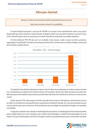 Profª. Serenna Alves
Aula 00
4 de 66| www.direcaoconcursos.com.br
Técnicas de Arquivamento p/ Técnico do TRT/PR
Direção Inicial
Assista meu vídeo da nossa Direção Inicial feito especialmente para o seu curso!
https://www.youtube.com/watch?v=5U7qU8IOf54
A nossa Direção Inicial para o concurso do TRT/PR é um ponto muito importante do nosso curso, pois é
através dela que vamos nortear os nossos estudos. O objetivo é fazer com que você mantenha o seu foco no que
a FCC realmente pode cobrar na sua prova, em nível de importância, através de uma análise estatística.
O último edital do TRT/ PR veio com um conteúdo muito enxuto, a saber: arquivo corrente, protocolo,
organização e classificação. O histórico de cobranças da banca FCC, dentre esses conteúdos listados, se dá como
demonstrado no gráfico abaixo.
O conteúdo mais cobrado, disparado, é arquivo corrente. Mas isso acontece por um motivo: arquivo corrente
é um conteúdo que se relaciona com diversos outros. Por exemplo: não há como falar de arquivo corrente sem
falar de arquivo intermediário e permanente, pois eles fazem parte do ciclo vital de documentos e um não vive sem
o outro.
Então, quando a FCC cobra arquivo corrente, ela pode cobrar arquivo intermediário e permanente e isso vai
se refletir no momento em que quantificamos o quanto esse conteúdo é cobrado. Sim, nós vamos estudá-los, pois
é muito provável que caia na sua prova. Você vai observar essa correlação nas questões de fixação e nas questões
comentadas.
O segundo conteúdo mais cobrado é classificação de documentos. A classificação de documentos também
possui relação direta com outro conteúdo, que é o plano de classificação e a tabela de temporalidade. Se eu te
explicar sóo que é classificação,você não vaiconseguir resolver asquestões de prova,poiso examinador vaicobrar
0
50
100
150
200
250
300
350
400
Protocolo Organização Classificação Arquivo Corrente
Questões - FCC -Vários Cargos
 