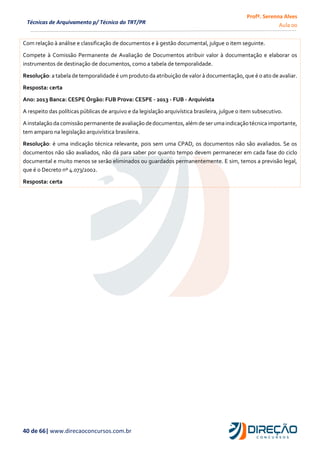 Profª. Serenna Alves
Aula 00
40 de 66| www.direcaoconcursos.com.br
Técnicas de Arquivamento p/ Técnico do TRT/PR
Com relação à análise e classificação de documentos e à gestão documental, julgue o item seguinte.
Compete à Comissão Permanente de Avaliação de Documentos atribuir valor à documentação e elaborar os
instrumentos de destinação de documentos, como a tabela de temporalidade.
Resolução: a tabela de temporalidade é um produto da atribuição de valor à documentação, que é o ato de avaliar.
Resposta: certa
Ano: 2013 Banca: CESPE Órgão: FUB Prova: CESPE - 2013 - FUB - Arquivista
A respeito das políticas públicas de arquivo e da legislação arquivística brasileira, julgue o item subsecutivo.
Ainstalação da comissão permanente deavaliação dedocumentos,além de serumaindicação técnica importante,
tem amparo na legislação arquivística brasileira.
Resolução: é uma indicação técnica relevante, pois sem uma CPAD, os documentos não são avaliados. Se os
documentos não são avaliados, não dá para saber por quanto tempo devem permanecer em cada fase do ciclo
documental e muito menos se serão eliminados ou guardados permanentemente. E sim, temos a previsão legal,
que é o Decreto nº 4.073/2002.
Resposta: certa
 